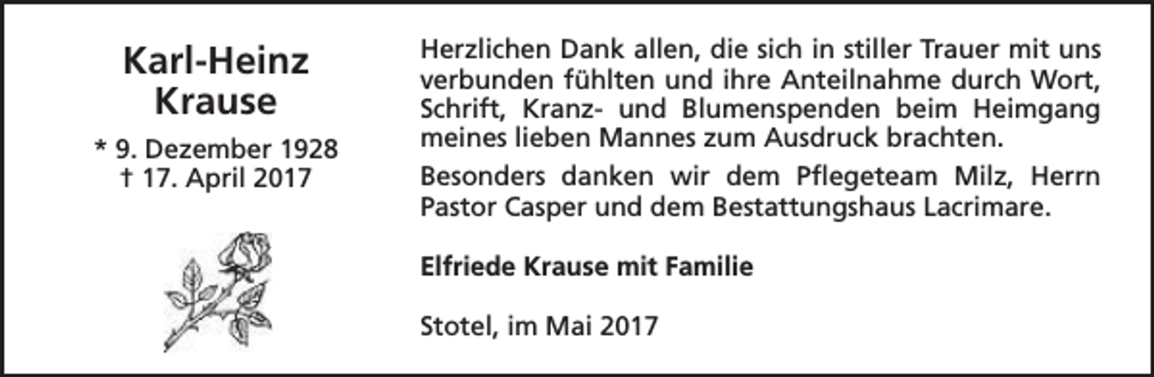 <p>Karl-Heinz<br />Krause<br />* 9. Dezember 1928<br />† 17. April 2017</p><p>Herzlichen Dank allen, die sich in stiller Trauer mit uns<br />verbunden fühlten und ihre Anteilnahme durch Wort,<br />Schrift, Kranz- und Blumenspenden beim Heimgang<br />meines lieben Mannes zum Ausdruck brachten.<br />Besonders danken wir dem Pflegeteam Milz, Herrn<br />Pastor Casper und dem Bestattungshaus Lacrimare.<br />Elfriede Krause mit Familie<br />Stotel, im Mai 2017</p>