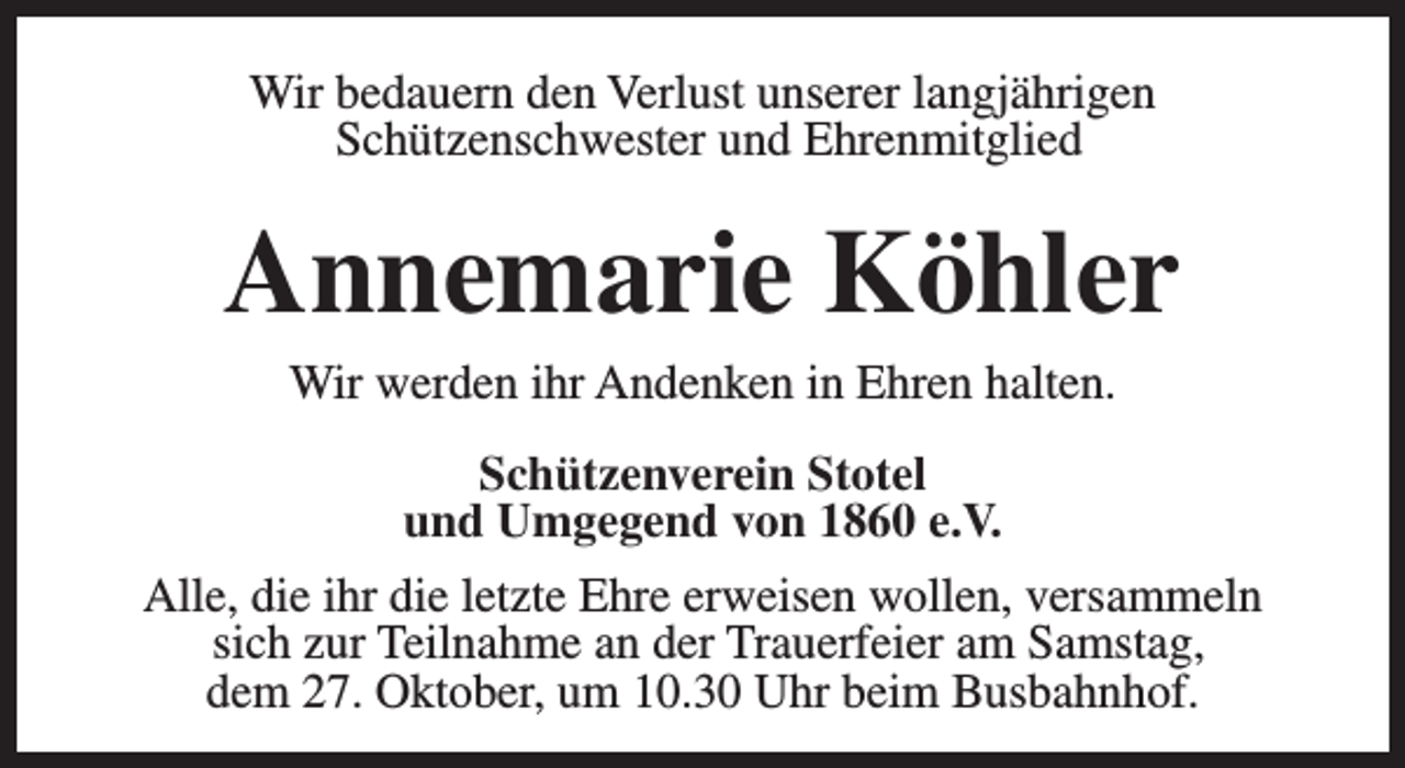 <p>Wir bedauern den Verlust unserer langjährigen<br />Schützenschwester und Ehrenmitglied</p><p>Annemarie Köhler<br />Wir werden ihr Andenken in Ehren halten.</p><p>Schützenverein Stotel<br />und Umgegend von 1860 e.V.<br />Alle, die ihr die letzte Ehre erweisen wollen, versammeln<br />sich zur Teilnahme an der Trauerfeier am Samstag,<br />dem 27. Oktober, um 10.30 Uhr beim Busbahnhof.</p>