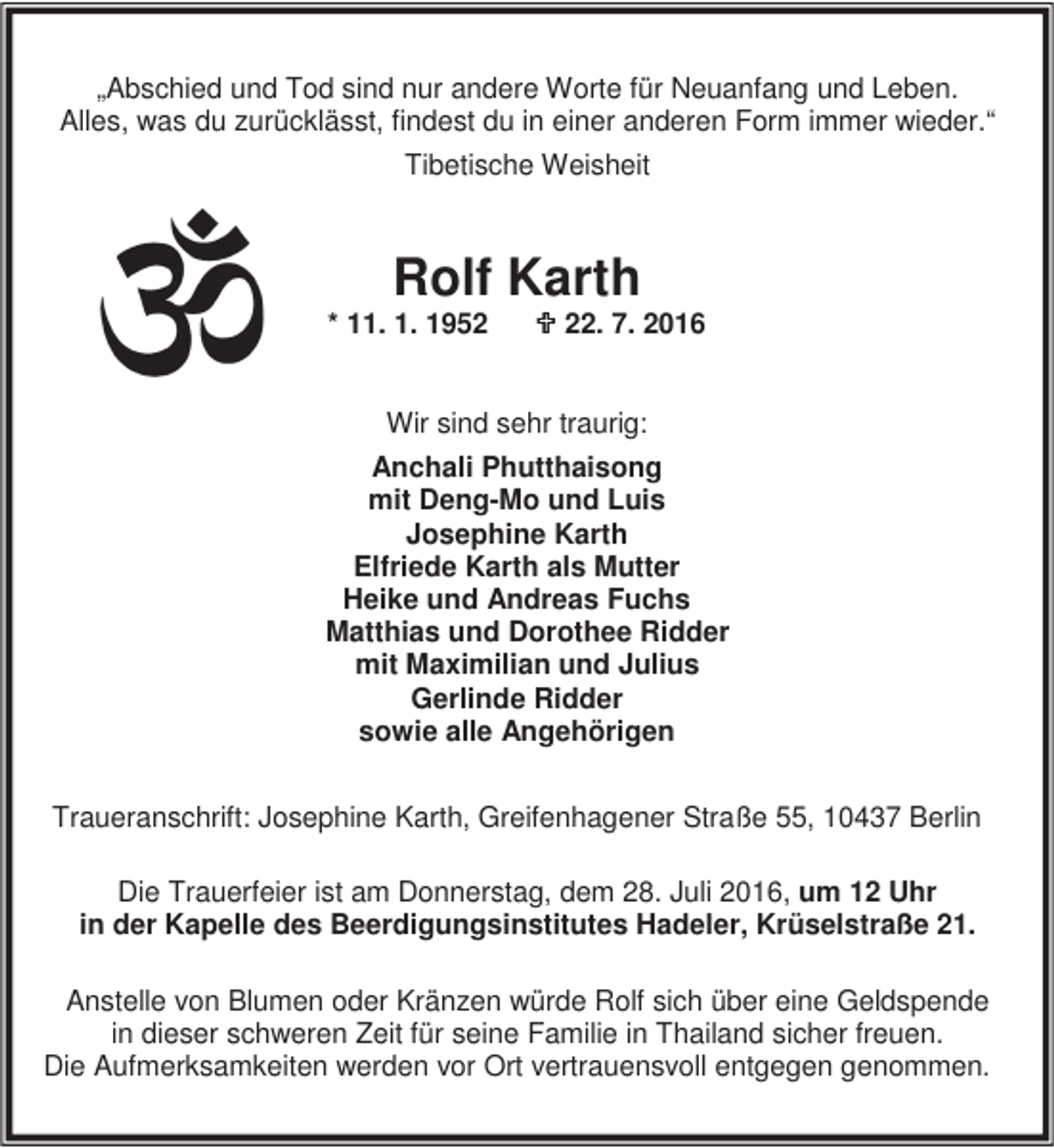 <p>„Abschied und Tod sind nur andere Worte für Neuanfang und Leben.<br />Alles, was du zurücklässt, findest du in einer anderen Form immer wieder.“<br />Tibetische Weisheit</p><p>Rolf Karth</p><p>* 11. 1. 1952</p><p>; 22. 7. 2016</p><p>Wir sind sehr traurig:<br />Anchali Phutthaisong<br />mit Deng-Mo und Luis<br />Josephine Karth<br />Elfriede Karth als Mutter<br />Heike und Andreas Fuchs<br />Matthias und Dorothee Ridder<br />mit Maximilian und Julius<br />Gerlinde Ridder<br />sowie alle Angehörigen<br />Traueranschrift: Josephine Karth, Greifenhagener Straße 55, 10437 Berlin<br />Die Trauerfeier ist am Donnerstag, dem 28. Juli 2016, um 12 Uhr<br />in der Kapelle des Beerdigungsinstitutes Hadeler, Krüselstraße 21.<br />Anstelle von Blumen oder Kränzen würde Rolf sich über eine Geldspende<br />in dieser schweren Zeit für seine Familie in Thailand sicher freuen.<br />Die Aufmerksamkeiten werden vor Ort vertrauensvoll entgegen genommen.</p>