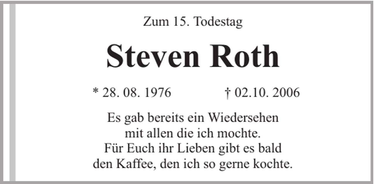 <p>Zum 15. Todestag</p><p>Steven Roth<br />* 28. 08. 1976</p><p>† 02.10. 2006</p><p>Es gab bereits ein Wiedersehen<br />mit allen die ich mochte.<br />Für Euch ihr Lieben gibt es bald<br />den Kaffee, den ich so gerne kochte.</p>