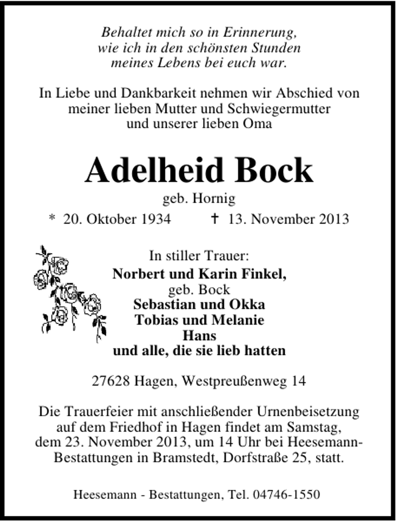 <p>Behaltet mich so in Erinnerung,<br />wie ich in den schönsten Stunden<br />meines Lebens bei euch war.<br />In Liebe und Dankbarkeit nehmen wir Abschied von<br />meiner lieben Mutter und Schwiegermutter<br />und unserer lieben Oma</p><p>Adelheid Bock</p><p>geb. Hornig<br />* 20. Oktober 1934<br />13. November 2013<br />In stiller Trauer:<br />Norbert und Karin Finkel,<br />geb. Bock<br />Sebastian und Okka<br />Tobias und Melanie<br />Hans<br />und alle, die sie lieb hatten<br />27628 Hagen, Westpreußenweg 14<br />Die Trauerfeier mit anschließender Urnenbeisetzung<br />auf dem Friedhof in Hagen findet am Samstag,<br />dem 23. November 2013, um 14 Uhr bei HeesemannBestattungen in Bramstedt, Dorfstraße 25, statt.<br />Heesemann - Bestattungen, Tel. 04746-1550</p>
