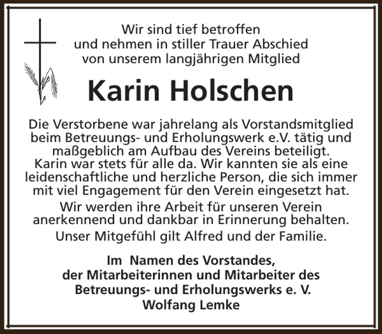 <p>Wir sind tief betroffen<br />und nehmen in stiller Trauer Abschied<br />von unserem langjährigen Mitglied</p><p>Karin Holschen<br />Die Verstorbene war jahrelang als Vorstandsmitglied<br />beim Betreuungs- und Erholungswerk e.V. tätig und<br />maßgeblich am Aufbau des Vereins beteiligt.<br />Karin war stets für alle da. Wir kannten sie als eine<br />leidenschaftliche und herzliche Person, die sich immer<br />mit viel Engagement für den Verein eingesetzt hat.<br />Wir werden ihre Arbeit für unseren Verein<br />anerkennend und dankbar in Erinnerung behalten.<br />Unser Mitgefühl gilt Alfred und der Familie.<br />Im Namen des Vorstandes,<br />der Mitarbeiterinnen und Mitarbeiter des<br />Betreuungs- und Erholungswerks e. V.<br />Wolfang Lemke</p>
