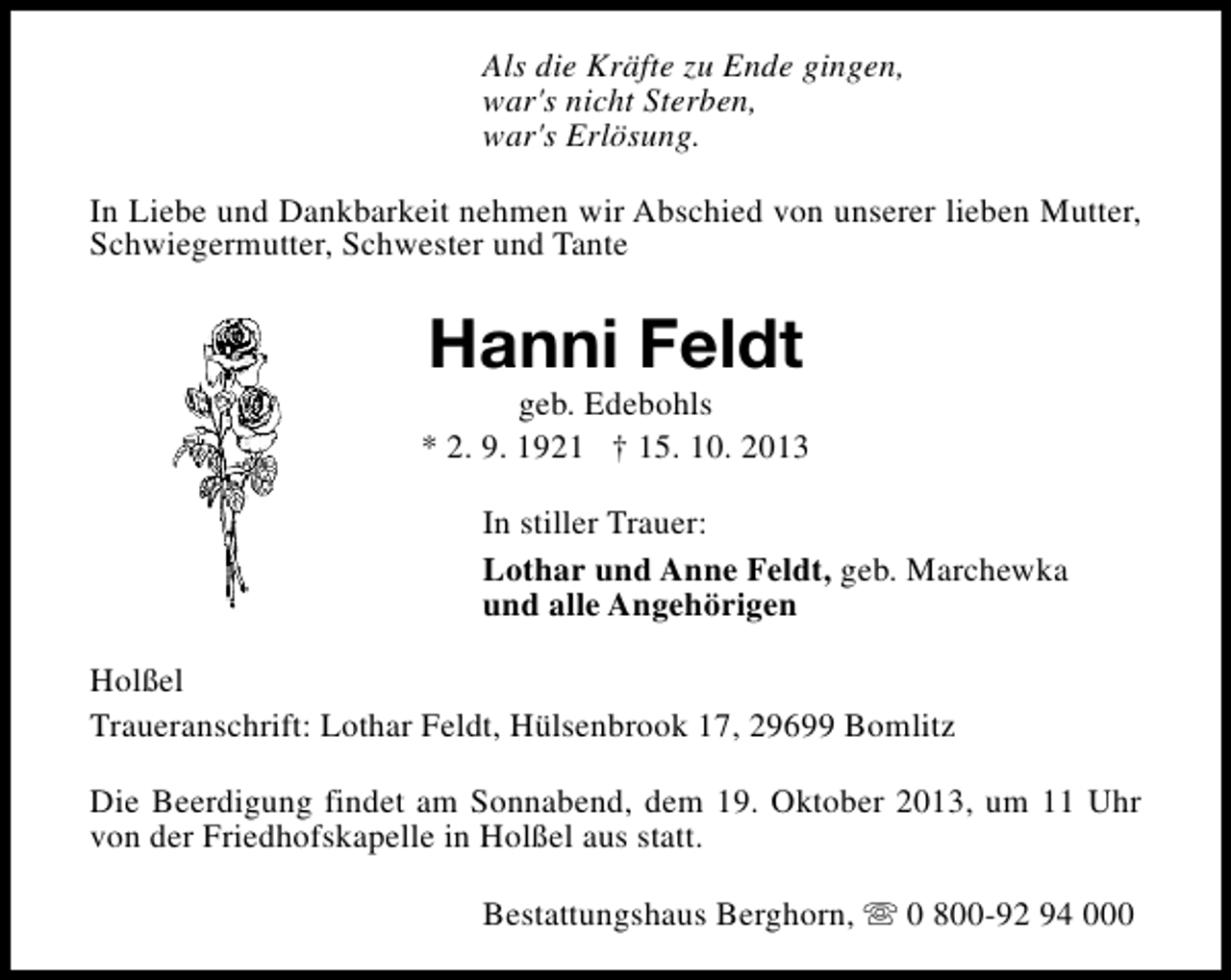 <p>Als die Kräfte zu Ende gingen,<br />war's nicht Sterben,<br />war's Erlösung.<br />In Liebe und Dankbarkeit nehmen wir Abschied von unserer lieben Mutter,<br />Schwiegermutter, Schwester und Tante</p><p>Hanni Feldt</p><p>geb. Edebohls<br />* 2. 9. 1921 † 15. 10. 2013<br />In stiller Trauer:<br />Lothar und Anne Feldt, geb. Marchewka<br />und alle Angehörigen<br />Holßel<br />Traueranschrift: Lothar Feldt, Hülsenbrook 17, 29699 Bomlitz<br />Die Beerdigung findet am Sonnabend, dem 19. Oktober 2013, um 11 Uhr<br />von der Friedhofskapelle in Holßel aus statt.<br />Bestattungshaus Berghorn, s 0 800-92 94 000</p>