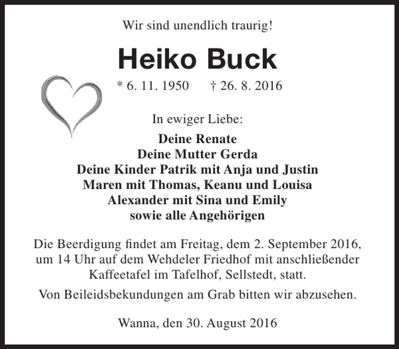 <p>Wir sind unendlich traurig!</p><p>Heiko Buck</p><p>* 6. 11. 1950</p><p>† 26. 8. 2016</p><p>In ewiger Liebe:<br />Deine Renate<br />Deine Mutter Gerda<br />Deine Kinder Patrik mit Anja und Justin<br />Maren mit Thomas, Keanu und Louisa<br />Alexander mit Sina und Emily<br />sowie alle Angehörigen<br />Die Beerdigung findet am Freitag, dem 2. September 2016,<br />um 14 Uhr auf dem Wehdeler Friedhof mit anschließender<br />Kaffeetafel im Tafelhof, Sellstedt, statt.<br />Von Beileidsbekundungen am Grab bitten wir abzusehen.<br />Wanna, den 30. August 2016</p>