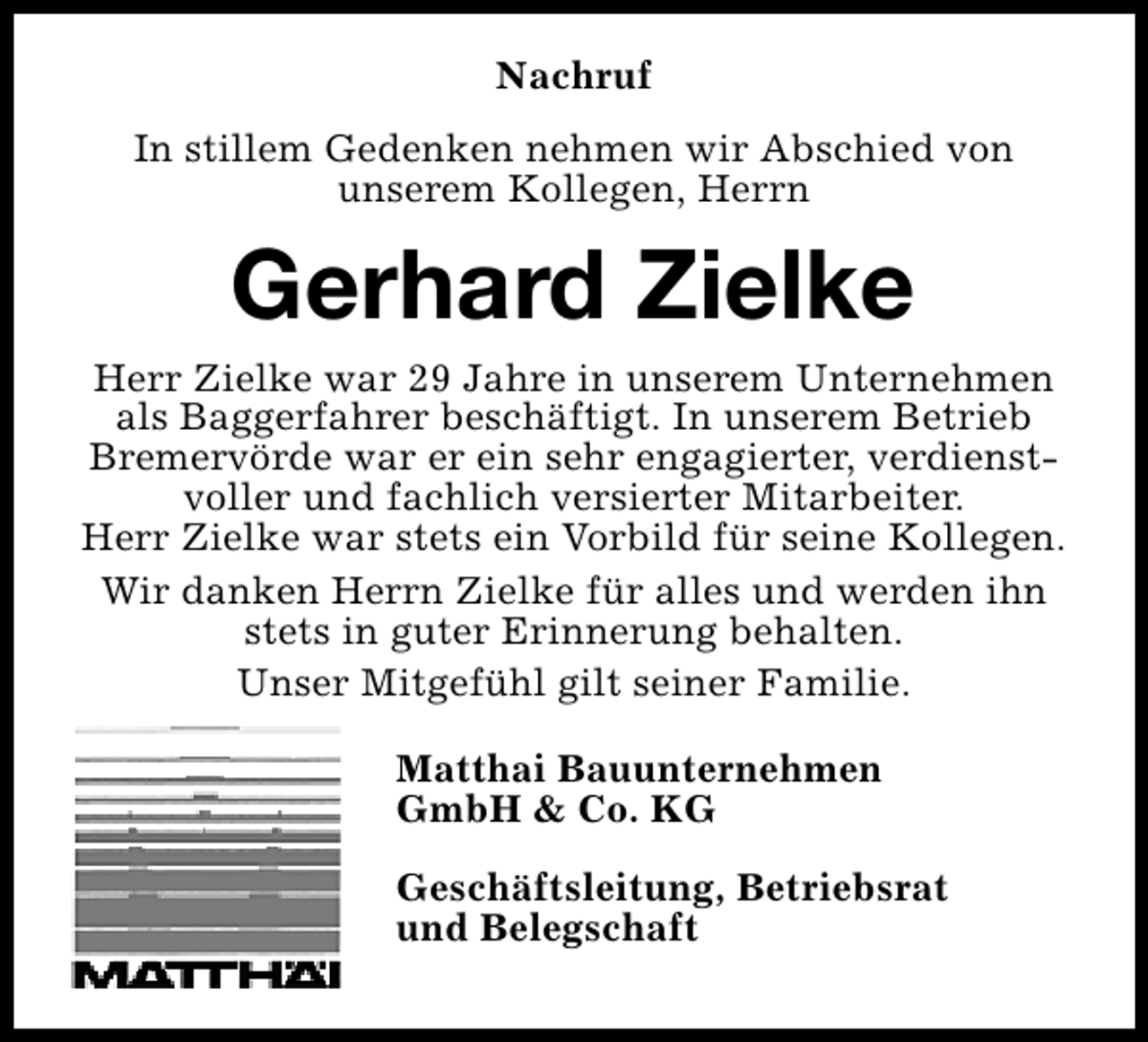 <p>Nachruf<br />In stillem Gedenken nehmen wir Abschied von<br />unserem Kollegen, Herrn</p><p>Gerhard Zielke</p><p>Herr Zielke war 29 Jahre in unserem Unternehmen<br />als Baggerfahrer beschäftigt. In unserem Betrieb<br />Bremervörde war er ein sehr engagierter, verdienstvoller und fachlich versierter Mitarbeiter.<br />Herr Zielke war stets ein Vorbild für seine Kollegen.<br />Wir danken Herrn Zielke für alles und werden ihn<br />stets in guter Erinnerung behalten.<br />Unser Mitgefühl gilt seiner Familie.<br />Matthai Bauunternehmen<br />GmbH &amp; Co. KG<br />Geschäftsleitung, Betriebsrat<br />und Belegschaft</p>