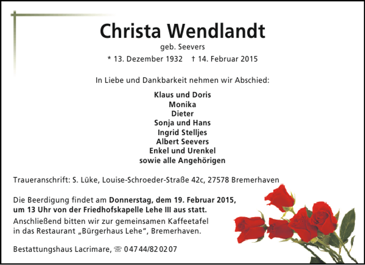 <p>Christa Wendlandt<br />geb. Seevers<br />* 13. Dezember 1932 † 14. Februar 2015</p><p>In Liebe und Dankbarkeit nehmen wir Abschied:<br />Klaus und Doris<br />Monika<br />Dieter<br />Sonja und Hans<br />Ingrid Stelljes<br />Albert Seevers<br />Enkel und Urenkel<br />sowie alle Angehörigen<br />Traueranschrift: S. Lüke, Louise-Schroeder-Straße 42c, 27578 Bremerhaven<br />Die Beerdigung findet am Donnerstag, dem 19. Februar 2015,<br />um 13 Uhr von der Friedhofskapelle Lehe III aus statt.<br />Anschließend bitten wir zur gemeinsamen Kaffeetafel<br />in das Restaurant „Bürgerhaus Lehe“, Bremerhaven.<br />Bestattungshaus Lacrimare,  0 47 44/82 02 07</p>