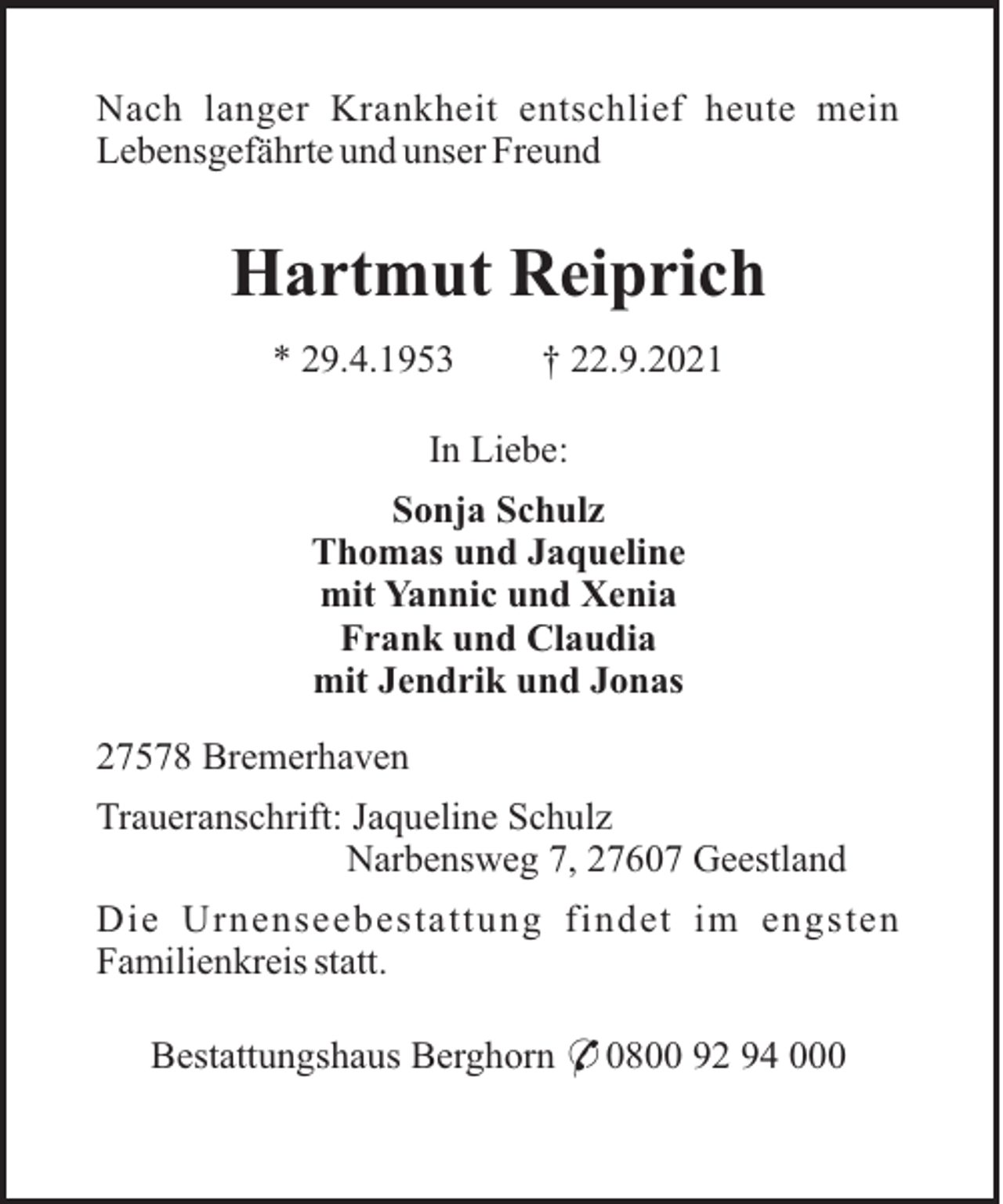 <p>Nach langer Krankheit entschlief heute mein<br />Lebensgefährte und unser Freund</p><p>Hartmut Reiprich<br />* 29.4.1953</p><p>† 22.9.2021</p><p>In Liebe:<br />Sonja Schulz<br />Thomas und Jaqueline<br />mit Yannic und Xenia<br />Frank und Claudia<br />mit Jendrik und Jonas<br />27578 Bremerhaven<br />Traueranschrift: Jaqueline Schulz<br />Narbensweg 7, 27607 Geestland<br />Die Urnenseebestattung findet im engsten<br />Familienkreis statt.<br />Bestattungshaus Berghorn * 0800 92 94 000</p>