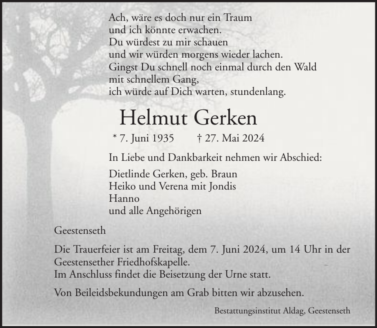 <p>Ach, wäre es doch nur ein Traum<br />und ich könnte erwachen.<br />Du würdest zu mir schauen<br />und wir würden morgens wieder lachen.<br />Gingst Du schnell noch einmal durch den Wald<br />mit schnellem Gang,<br />ich würde auf Dich warten, stundenlang.</p><p>Helmut Gerken<br />* 7. Juni 1935</p><p>† 27. Mai 2024</p><p>In Liebe und Dankbarkeit nehmen wir Abschied:<br />Dietlinde Gerken, geb. Braun<br />Heiko und Verena mit Jondis<br />Hanno<br />und alle Angehörigen<br />Geestenseth<br />Die Trauerfeier ist am Freitag, dem 7. Juni 2024, um 14 Uhr in der<br />Geestensether Friedhofskapelle.<br />Im Anschluss findet die Beisetzung der Urne statt.<br />Von Beileidsbekundungen am Grab bitten wir abzusehen.<br />Bestattungsinstitut Aldag, Geestenseth</p>