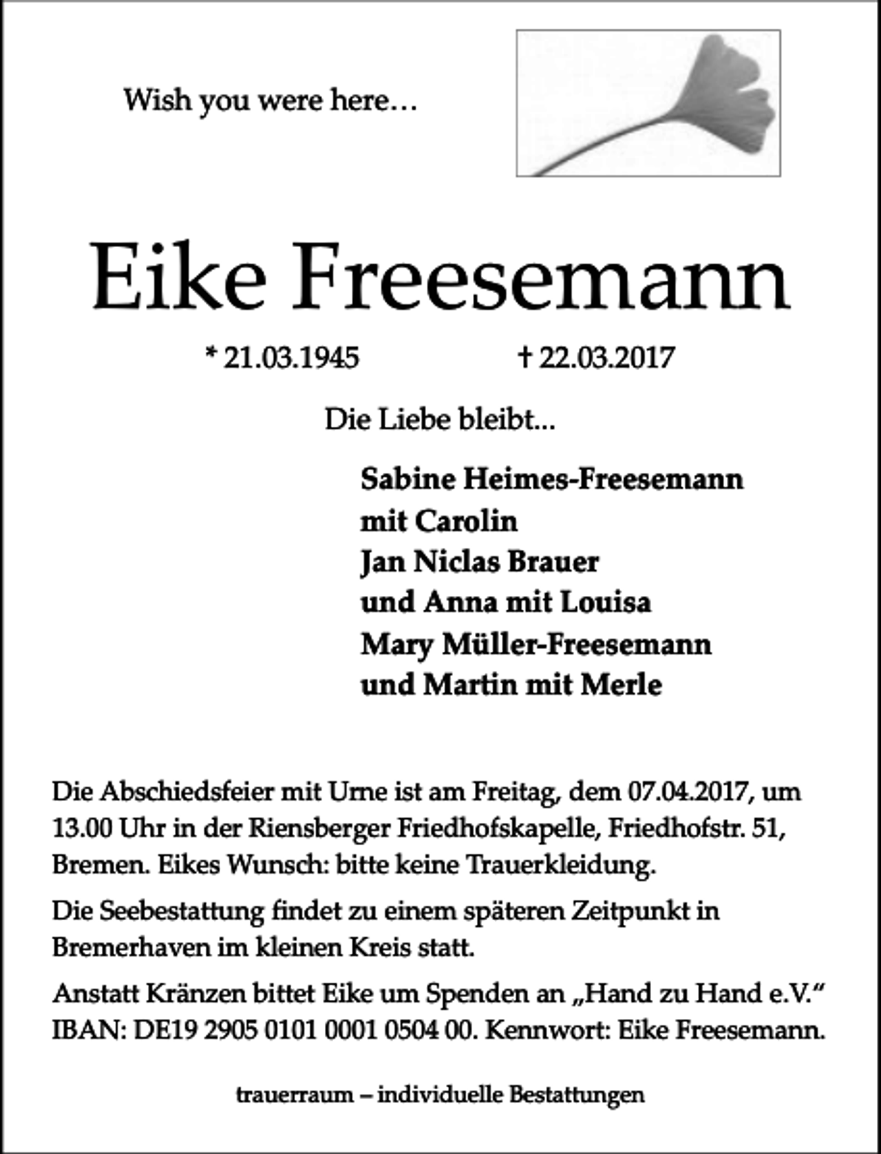 <p>Wish you were here…</p><p>Eike Freesemann<br />* 21.03.1945</p><p>† 22.03.2017</p><p>Die Liebe bleibt...<br />Sabine Heimes-Freesemann<br />mit Carolin<br />Jan Niclas Brauer<br />und Anna mit Louisa<br />Mary Müller-Freesemann<br />und Martin mit Merle<br />Die Abschiedsfeier mit Urne ist am Freitag, dem 07.04.2017, um<br />13.00 Uhr in der Riensberger Friedhofskapelle, Friedhofstr. 51,<br />Bremen. Eikes Wunsch: bitte keine Trauerkleidung.<br />Die Seebestattung findet zu einem späteren Zeitpunkt in<br />Bremerhaven im kleinen Kreis statt.<br />Anstatt Kränzen bittet Eike um Spenden an „Hand zu Hand e.V.“<br />IBAN: DE19 2905 0101 0001 0504 00. Kennwort: Eike Freesemann.<br />trauerraum – individuelle Bestattungen</p>