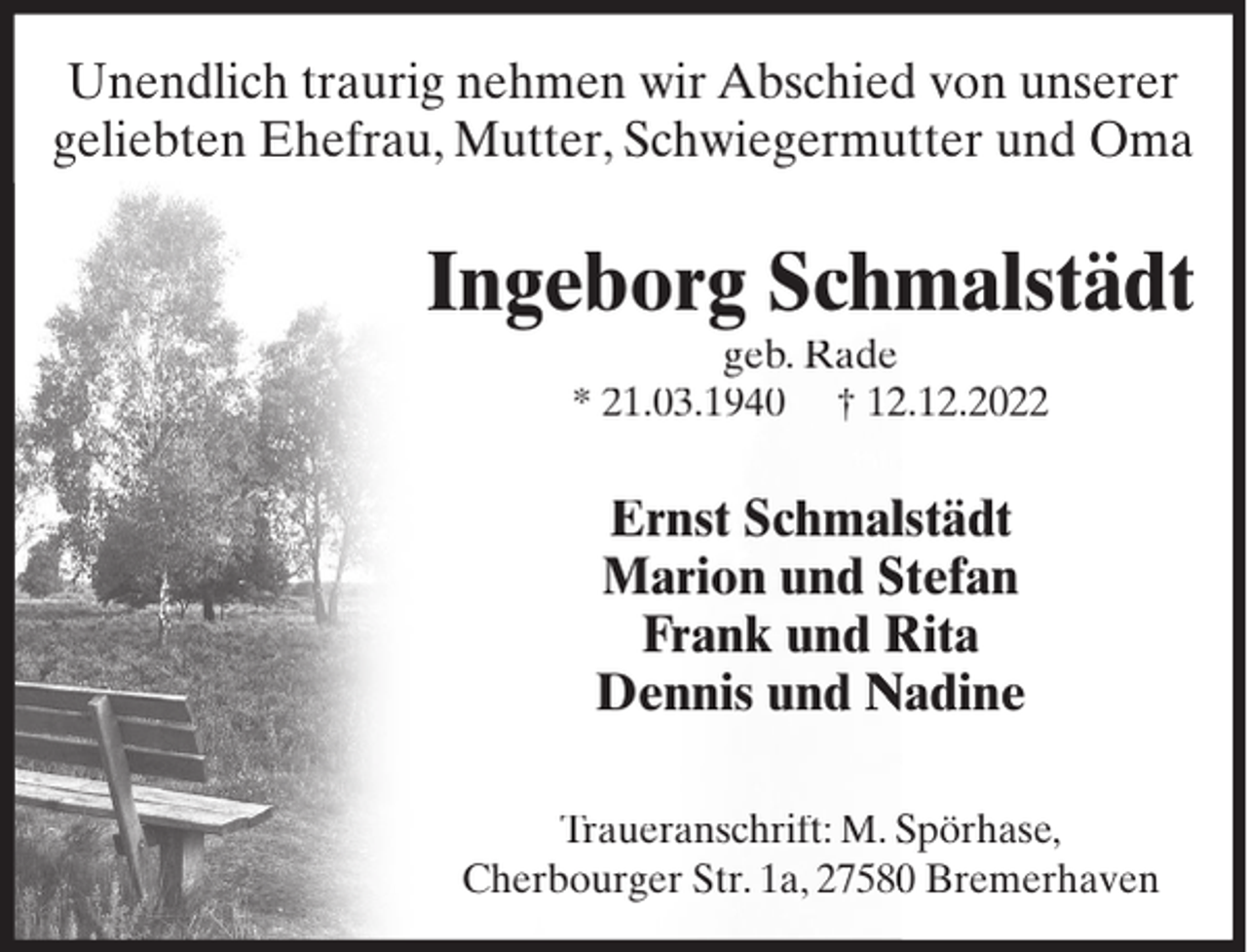 <p>Unendlich traurig nehmen wir Abschied von unserer<br />geliebten Ehefrau, Mutter, Schwiegermutter und Oma</p><p>Ingeborg Schm<br />malstädt<br />geb. Rade<br />* 21.03.1940 † 122.12.2022</p><p>Ernst Schmallstädt<br />Marion und Stefan<br />Frank und Rita<br />Dennis und Nadine<br />Traueranschrift: M. Spörhase,<br />Cherbourger Str. 1a, 275800 Bremerhaven</p>