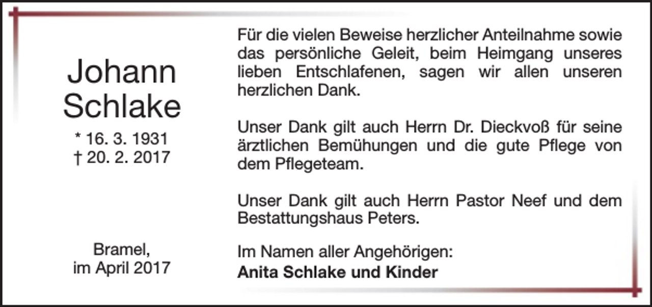 <p>Johann<br />Schlake<br />* 16. 3. 1931<br />† 20. 2. 2017</p><p>Für die vielen Beweise herzlicher Anteilnahme sowie<br />das persönliche Geleit, beim Heimgang unseres<br />lieben Entschlafenen, sagen wir allen unseren<br />herzlichen Dank.<br />Unser Dank gilt auch Herrn Dr. Dieckvoß für seine<br />ärztlichen Bemühungen und die gute Pflege von<br />dem Pflegeteam.<br />Unser Dank gilt auch Herrn Pastor Neef und dem<br />Bestattungshaus Peters.</p><p>Bramel,<br />im April 2017</p><p>Im Namen aller Angehörigen:<br />Anita Schlake und Kinder</p>