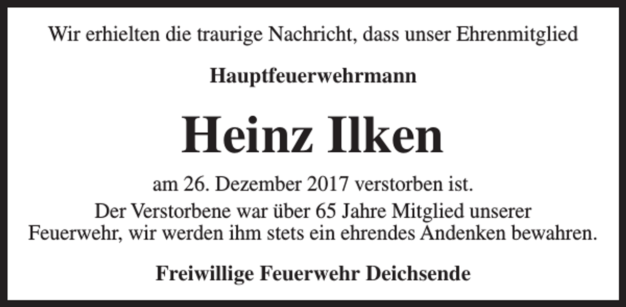 <p>Wir erhielten die traurige Nachricht, dass unser Ehrenmitglied<br />Hauptfeuerwehrmann</p><p>Heinz Ilken</p><p>am 26. Dezember 2017 verstorben ist.<br />Der Verstorbene war über 65 Jahre Mitglied unserer<br />Feuerwehr, wir werden ihm stets ein ehrendes Andenken bewahren.<br />Freiwillige Feuerwehr Deichsende</p>