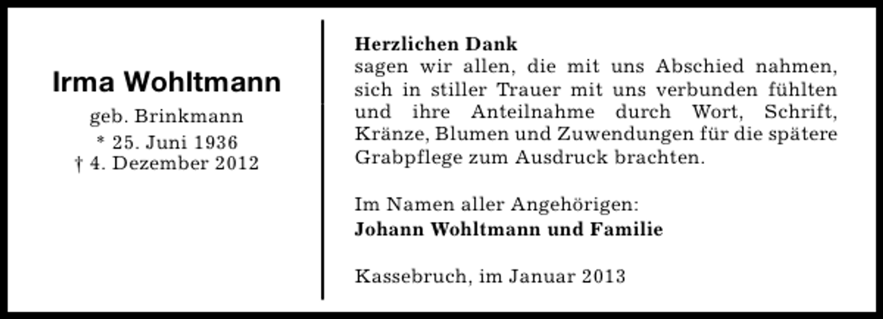 <p>Irma Wohltmann<br />geb. Brinkmann<br />* 25. Juni 1936<br />† 4. Dezember 2012</p><p>Herzlichen Dank<br />sagen wir allen, die mit uns Abschied nahmen,<br />sich in stiller Trauer mit uns verbunden fühlten<br />und ihre Anteilnahme durch Wort, Schrift,<br />Kränze, Blumen und Zuwendungen für die spätere<br />Grabpflege zum Ausdruck brachten.<br />Im Namen aller Angehörigen:<br />Johann Wohltmann und Familie<br />Kassebruch, im Januar 2013</p>