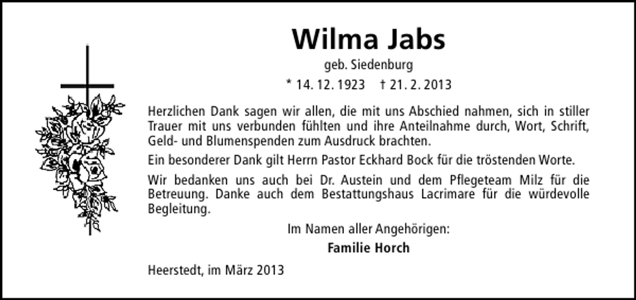 <p>Wilma Jabs</p><p>geb. Siedenburg<br />* 14. 12. 1923 † 21. 2. 2013<br />Herzlichen Dank sagen wir allen, die mit uns Abschied nahmen, sich in stiller<br />Trauer mit uns verbunden fühlten und ihre Anteilnahme durch, Wort, Schrift,<br />Geld- und Blumenspenden zum Ausdruck brachten.<br />Ein besonderer Dank gilt Herrn Pastor Eckhard Bock für die tröstenden Worte.<br />Wir bedanken uns auch bei Dr. Austein und dem Pflegeteam Milz für die<br />Betreuung. Danke auch dem Bestattungshaus Lacrimare für die würdevolle<br />Begleitung.<br />Im Namen aller Angehörigen:<br />Familie Horch<br />Heerstedt, im März 2013</p>