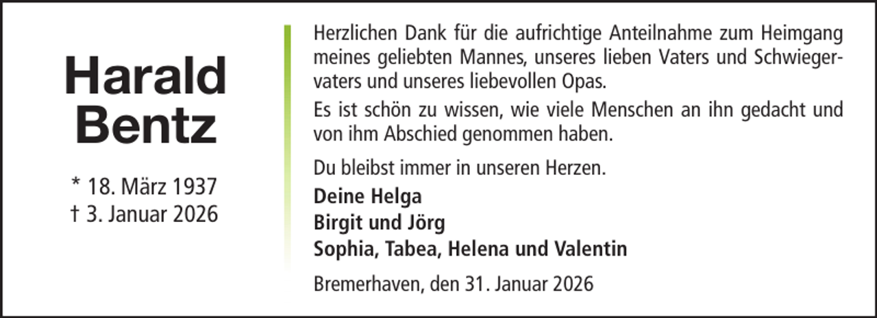 <p>Harald<br />Bentz<br />* 18. März 1937<br />† 3. Januar 2026</p><p>Herzlichen Dank für die aufrichtige Anteilnahme zum Heimgang<br />meines geliebten Mannes, unseres lieben Vaters und Schwiegervaters und unseres liebevollen Opas.<br />Es ist schön zu wissen, wie viele Menschen an ihn gedacht und<br />von ihm Abschied genommen haben.<br />Du bleibst immer in unseren Herzen.<br />Deine Helga<br />Birgit und Jörg<br />Sophia, Tabea, Helena und Valentin<br />Bremerhaven, den 31. Januar 2026</p>
