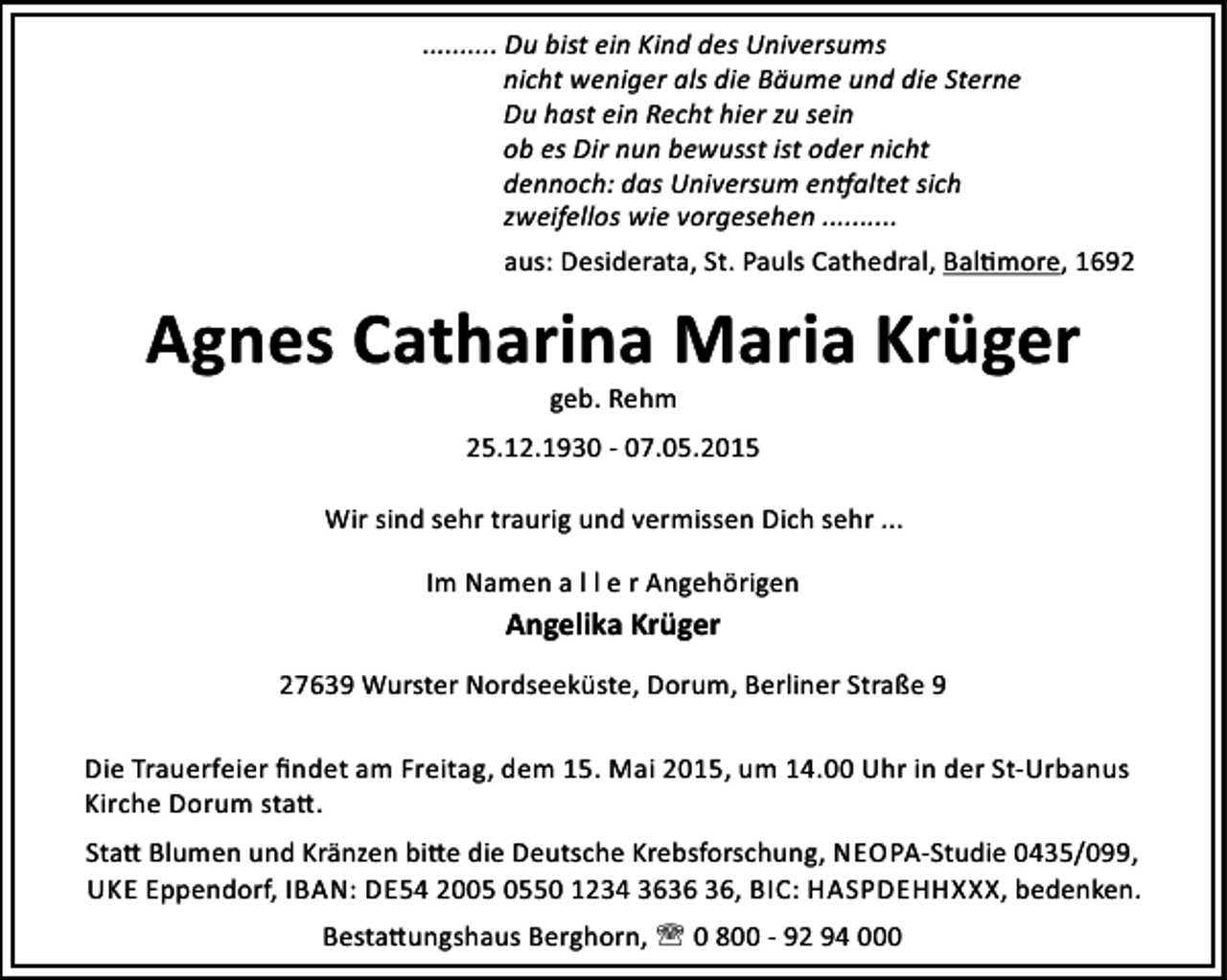<p>.......... Du bist ein Kind des Universums<br />nicht weniger als die Bäume und die Sterne<br />Du hast ein Recht hier zu sein<br />ob es Dir nun bewusst ist oder nicht<br />dennoch: das Universum en altet sich<br />zweifellos wie vorgesehen ..........<br />aus: Desiderata, St. Pauls Cathedral, Bal more, 1692</p><p>Agnes Catharina Maria Krüger<br />geb. Rehm</p><p>25.12.1930 - 07.05.2015<br />Wir sind sehr traurig und vermissen Dich sehr ...<br />Im Namen a l l e r Angehörigen</p><p>Angelika Krüger<br />27639 Wurster Nordseeküste, Dorum, Berliner Straße 9<br />Die Trauerfeier ﬁndet am Freitag, dem 15. Mai 2015, um 14.00 Uhr in der St-Urbanus<br />Kirche Dorum sta .<br />Sta Blumen und Kränzen bi e die Deutsche Krebsforschung, NEOPA-Studie 0435/099,<br />UKE Eppendorf, IBAN: DE54 2050 1234 36, BIC: HASPDEHHXXX, bedenken.<br />Besta ungshaus Berghorn, ' 0 800 - 92 94 000</p>