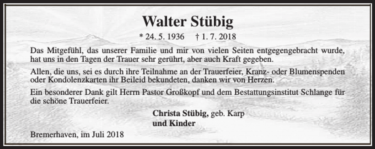 <p>Walter Stübig</p><p>* 24. 5. 1936</p><p>† 1. 7. 2018</p><p>Das Mitgefühl, das unserer Familie und mir von vielen Seiten entgegengebracht wurde,<br />hat uns in den Tagen der Trauer sehr gerührt, aber auch Kraft gegeben.<br />Allen, die uns, sei es durch ihre Teilnahme an der Trauerfeier, Kranz- oder Blumenspenden<br />oder Kondolenzkarten ihr Beileid bekundeten, danken wir von Herzen.<br />Ein besonderer Dank gilt Herrn Pastor Großkopf und dem Bestattungsinstitut Schlange für<br />die schöne Trauerfeier.<br />Christa Stübig, geb. Karp<br />und Kinder<br />Bremerhaven, im Juli 2018</p>