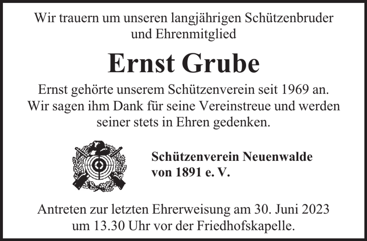 <p>Wir trauern um unseren langjährigen Schützenbruder<br />und Ehrenmitglied</p><p>Ernst Grube</p><p>Ernst gehörte unserem Schützenverein seit 1969 an.<br />Wir sagen ihm Dank für seine Vereinstreue und werden<br />seiner stets in Ehren gedenken.<br />Schützenverein Neuenwalde<br />von 1891 e. V.</p><p>Antreten zur letzten Ehrerweisung am 30. Juni 2023<br />um 13.30 Uhr vor der Friedhofskapelle.</p>