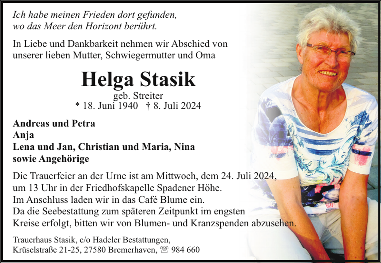 <p>Ich habe meinen Frieden dort gefunden,<br />wo das Meer den Horizont berührt.<br />In Liebe und Dankbarkeit nehmen wir Abschied von<br />unserer lieben Mutter, Schwiegermutter und Oma</p><p>Helga Stasik</p><p>geb. Streiter<br />* 18. Juni 1940 † 8. Juli 2024<br />Andreas und Petra<br />Anja<br />Lena und Jan, Christian und Maria, Nina<br />sowie Angehörige<br />Die Trauerfeier an der Urne ist am Mittwoch, dem 24. Juli 2024,<br />um 13 Uhr in der Friedhofskapelle Spadener Höhe.<br />Im Anschluss laden wir in das Café Blume ein.<br />Da die Seebestattung zum späteren Zeitpunkt im engsten<br />Kreise erfolgt, bitten wir von Blumen- und Kranzspenden abzusehen.<br />Trauerhaus Stasik, c/o Hadeler Bestattungen,<br />Krüselstraße 21-25, 27580 Bremerhaven, ' 984 660</p>