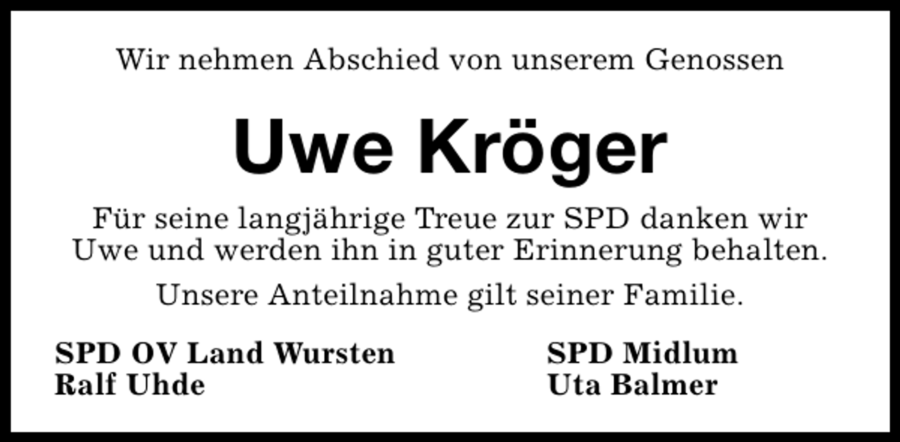 <p>Wir nehmen Abschied von unserem Genossen</p><p>Uwe Kröger<br />Für seine langjährige Treue zur SPD danken wir<br />Uwe und werden ihn in guter Erinnerung behalten.<br />Unsere Anteilnahme gilt seiner Familie.<br />SPD OV Land Wursten<br />Ralf Uhde</p><p>SPD Midlum<br />Uta Balmer</p>