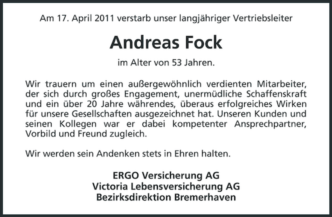 <p>Am 17. April 2011 verstarb unser langjähriger Vertriebsleiter</p><p>Andreas Fock<br />im Alter von 53 Jahren. Wir trauern um einen außergewöhnlich verdienten Mitarbeiter, der sich durch großes Engagement, unermüdliche Schaffenskraft und ein über 20 Jahre währendes, überaus erfolgreiches Wirken für unsere Gesellschaften ausgezeichnet hat. Unseren Kunden und seinen Kollegen war er dabei kompetenter Ansprechpartner, Vorbild und Freund zugleich. Wir werden sein Andenken stets in Ehren halten.</p><p>ERGO Versicherung AG Victoria Lebensversicherung AG Bezirksdirektion Bremerhaven</p>