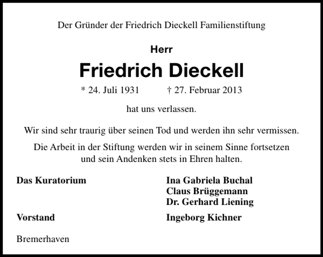 <p>Der Gründer der Friedrich Dieckell Familienstiftung</p><p>Herr</p><p>Friedrich Dieckell<br />* 24. Juli 1931</p><p>† 27. Februar 2013</p><p>hat uns verlassen.<br />Wir sind sehr traurig über seinen Tod und werden ihn sehr vermissen.<br />Die Arbeit in der Stiftung werden wir in seinem Sinne fortsetzen<br />und sein Andenken stets in Ehren halten.<br />Das Kuratorium</p><p>Ina Gabriela Buchal<br />Claus Brüggemann<br />Dr. Gerhard Liening</p><p>Vorstand</p><p>Ingeborg Kichner</p><p>Bremerhaven</p>