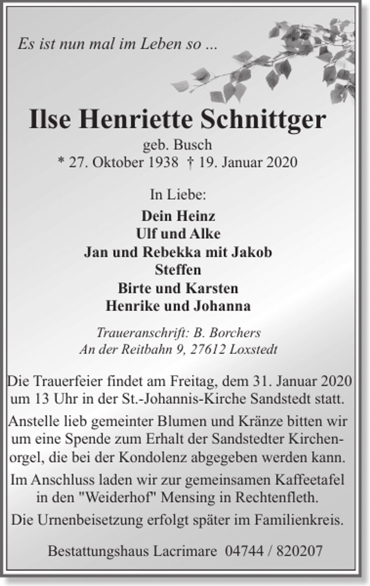 <p>Es ist nun mal im Leben so ...</p><p>Ilse Henriette Schnittger<br />geb. Busch<br />* 27. Oktober 1938 † 19. Januar 2020<br />In Liebe:<br />Dein Heinz<br />Ulf und Alke<br />Jan und Rebekka mit Jakob<br />Steffen<br />Birte und Karsten<br />Henrike und Johanna<br />Traueranschrift: B. Borchers<br />An der Reitbahn 9, 27612 Loxstedt</p><p>Die Trauerfeier findet am Freitag, dem 31. Januar 2020<br />um 13 Uhr in der St.-Johannis-Kirche Sandstedt statt.<br />Anstelle lieb gemeinter Blumen und Kränze bitten wir<br />um eine Spende zum Erhalt der Sandstedter Kirchenorgel, die bei der Kondolenz abgegeben werden kann.<br />Im Anschluss laden wir zur gemeinsamen Kaffeetafel<br />in den "Weiderhof" Mensing in Rechtenfleth.<br />Die Urnenbeisetzung erfolgt später im Familienkreis.<br />Bestattungshaus Lacrimare 04744 / 820207</p>