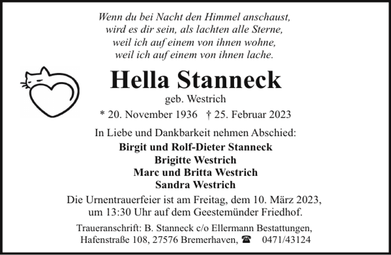 <p>Wenn du bei Nacht den Himmel anschaust,<br />wird es dir sein, als lachten alle Sterne,<br />weil ich auf einem von ihnen wohne,<br />weil ich auf einem von ihnen lache.</p><p>Hella Stanneck</p><p>geb. Westrich<br />* 20. November 1936 † 25. Februar 2023<br />In Liebe und Dankbarkeit nehmen Abschied:<br />Birgit und Rolf-Dieter Stanneck<br />Brigitte Westrich<br />Marc und Britta Westrich<br />Sandra Westrich<br />Die Urnentrauerfeier ist am Freitag, dem 10. März 2023,<br />um 13:30 Uhr auf dem Geestemünder Friedhof.<br />Traueranschrift: B. Stanneck c/o Ellermann Bestattungen,<br />Hafenstraße 108, 27576 Bremerhaven, ( 0471/43124</p>