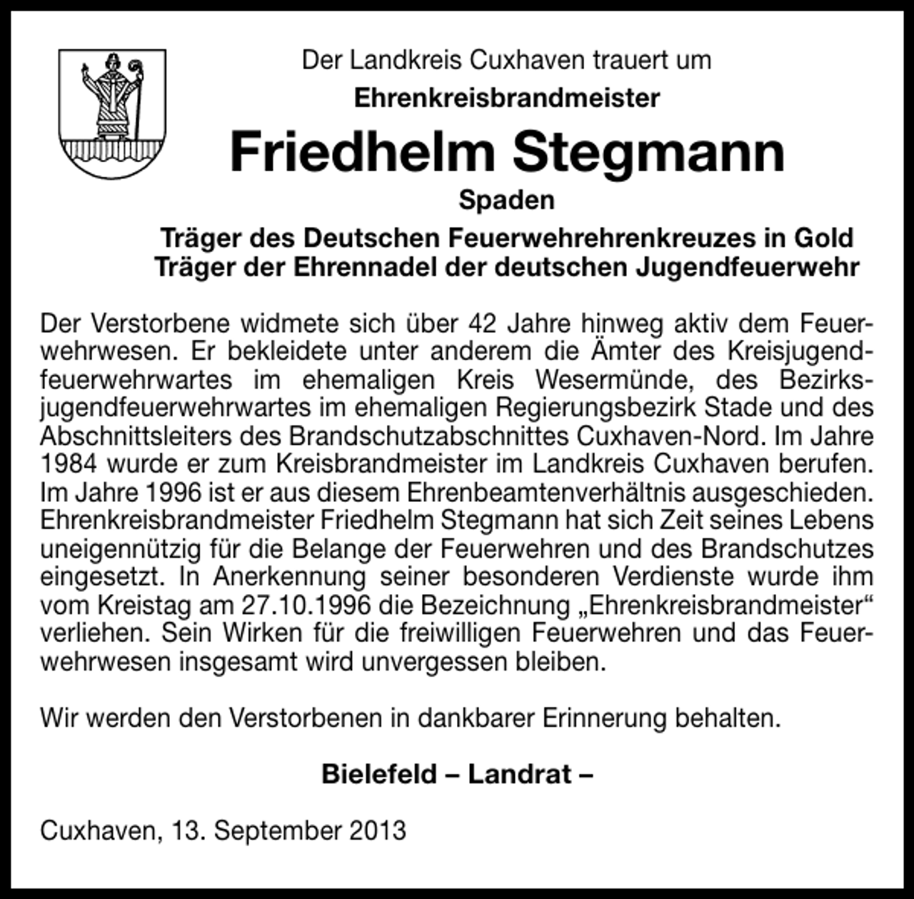 <p>Der Landkreis Cuxhaven trauert um<br />Ehrenkreisbrandmeister</p><p>Friedhelm Stegmann</p><p>Spaden<br />Träger des Deutschen Feuerwehrehrenkreuzes in Gold<br />Träger der Ehrennadel der deutschen Jugendfeuerwehr<br />Der Verstorbene widmete sich über 42 Jahre hinweg aktiv dem Feuer­<br />wehrwesen. Er bekleidete unter anderem die Ämter des Kreisjugend­<br />feuerwehrwartes im ehemaligen Kreis Wesermünde, des Bezirks­<br />jugendfeuerwehrwartes im ehemaligen Regierungsbezirk Stade und des<br />Abschnittsleiters des Brandschutzabschnittes Cuxhaven­Nord. Im Jahre<br />1984 wurde er zum Kreisbrandmeister im Landkreis Cuxhaven berufen.<br />Im Jahre 1996 ist er aus diesem Ehrenbeamtenverhältnis ausgeschieden.<br />Ehrenkreisbrandmeister Friedhelm Stegmann hat sich Zeit seines Lebens<br />uneigennützig für die Belange der Feuerwehren und des Brandschutzes<br />eingesetzt. In Anerkennung seiner besonderen Verdienste wurde ihm<br />vom Kreistag am 27.10.1996 die Bezeichnung „Ehrenkreisbrandmeister“<br />verliehen. Sein Wirken für die freiwilligen Feuerwehren und das Feuer­<br />wehrwesen insgesamt wird unvergessen bleiben.<br />Wir werden den Verstorbenen in dankbarer Erinnerung behalten.<br />Bielefeld – Landrat –<br />Cuxhaven, 13. September 2013</p>