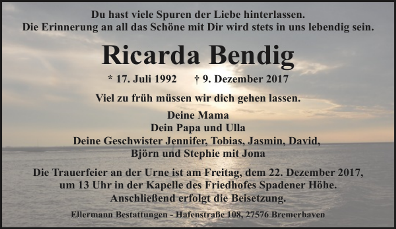 <p>Du hast viele Spuren der Liebe hinterlassen.<br />Die Erinnerung an all das Schöne mit Dir wird stets in uns lebendig sein.</p><p>Ricarda Bendig<br />* 17. Juli 1992</p><p>† 9. Dezember 2017</p><p>Viel zu früh müssen wir dich gehen lassen.<br />Deine Mama<br />Dein Papa und Ulla<br />Deine Geschwister Jennifer, Tobias, Jasmin, David,<br />Björn und Stephie mit Jona<br />Die Trauerfeier an der Urne ist am Freitag, dem 22. Dezember 2017,<br />um 13 Uhr in der Kapelle des Friedhofes Spadener Höhe.<br />Anschließend erfolgt die Beisetzung.<br />Ellermann Bestattungen - Hafenstraße 108, 27576 Bremerhaven</p>