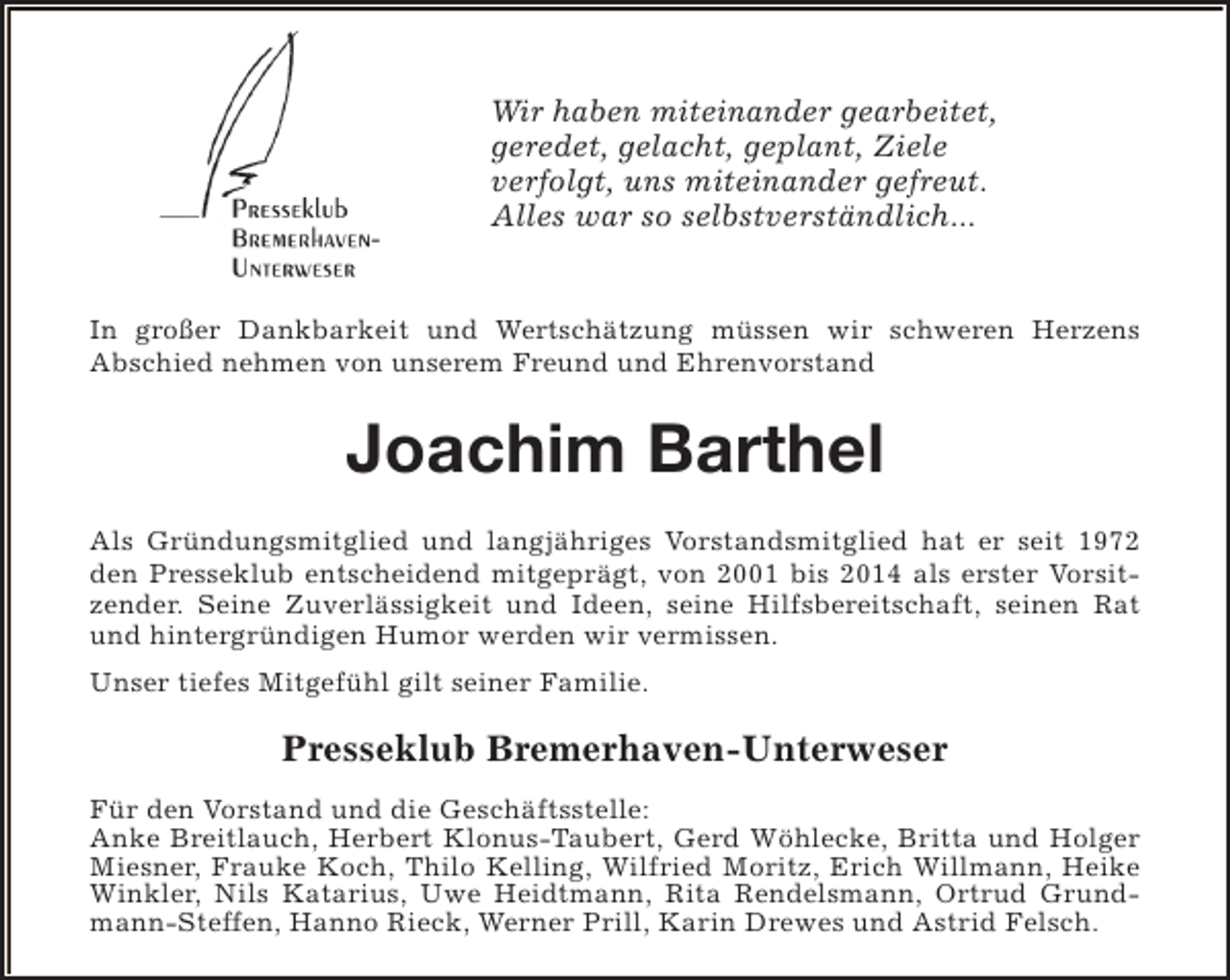 <p>Wir haben miteinander gearbeitet,<br />geredet, gelacht, geplant, Ziele<br />verfolgt, uns miteinander gefreut.<br />Alles war so selbstverständlich...<br />In großer Dankbarkeit und Wertschätzung müssen wir schweren Herzens<br />Abschied nehmen von unserem Freund und Ehrenvorstand</p><p>Joachim Barthel<br />Als Gründungsmitglied und langjähriges Vorstandsmitglied hat er seit 1972<br />den Presseklub entscheidend mitgeprägt, von 2001 bis 2014 als erster Vorsitzender. Seine Zuverlässigkeit und Ideen, seine Hilfsbereitschaft, seinen Rat<br />und hintergründigen Humor werden wir vermissen.<br />Unser tiefes Mitgefühl gilt seiner Familie.</p><p>Presseklub Bremerhaven-Unterweser<br />Für den Vorstand und die Geschäftsstelle:<br />Anke Breitlauch, Herbert Klonus-Taubert, Gerd Wöhlecke, Britta und Holger<br />Miesner, Frauke Koch, Thilo Kelling, Wilfried Moritz, Erich Willmann, Heike<br />Winkler, Nils Katarius, Uwe Heidtmann, Rita Rendelsmann, Ortrud Grundmann-Steffen, Hanno Rieck, Werner Prill, Karin Drewes und Astrid Felsch.</p>