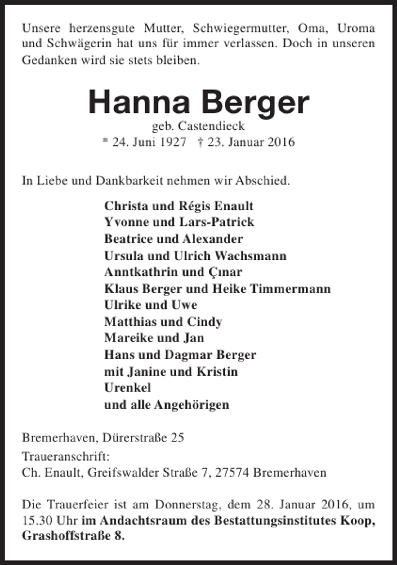 <p>Unsere herzensgute Mutter, Schwiegermutter, Oma, Uroma<br />und Schwägerin hat uns für immer verlassen. Doch in unseren<br />Gedanken wird sie stets bleiben.</p><p>Hanna Berger<br />geb. Castendieck<br />* 24. Juni 1927 † 23. Januar 2016</p><p>In Liebe und Dankbarkeit nehmen wir Abschied.<br />Christa und Régis Enault<br />Yvonne und Lars-Patrick<br />Beatrice und Alexander<br />Ursula und Ulrich Wachsmann<br />Anntkathrin und Çinar<br />Klaus Berger und Heike Timmermann<br />Ulrike und Uwe<br />Matthias und Cindy<br />Mareike und Jan<br />Hans und Dagmar Berger<br />mit Janine und Kristin<br />Urenkel<br />und alle Angehörigen<br />Bremerhaven, Dürerstraße 25<br />Traueranschrift:<br />Ch. Enault, Greifswalder Straße 7, 27574 Bremerhaven<br />Die Trauerfeier ist am Donnerstag, dem 28. Januar 2016, um<br />15.30 Uhr im Andachtsraum des Bestattungsinstitutes Koop,<br />Grashoffstraße 8.</p>