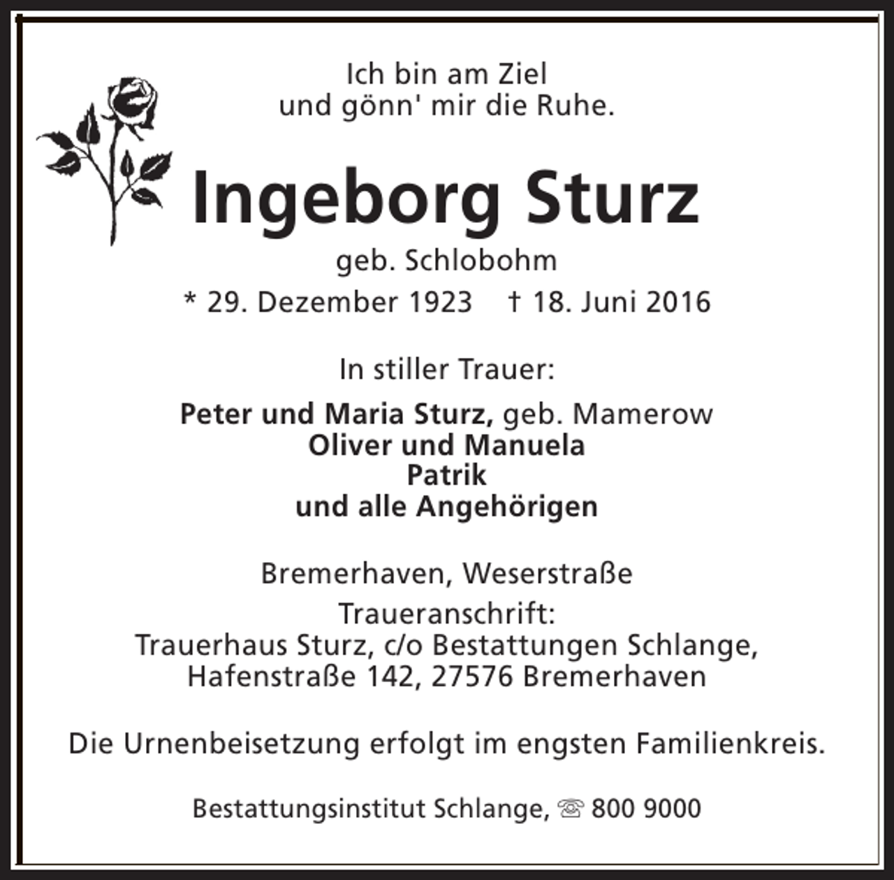<p>Ich bin am Ziel<br />und gönn' mir die Ruhe.</p><p>Ingeborg Sturz</p><p>geb. Schlobohm<br />* 29. Dezember 1923 † 18. Juni 2016<br />In stiller Trauer:<br />Peter und Maria Sturz, geb. Mamerow<br />Oliver und Manuela<br />Patrik<br />und alle Angehörigen<br />Bremerhaven, Weserstraße<br />Traueranschrift:<br />Trauerhaus Sturz, c/o Bestattungen Schlange,<br />Hafenstraße 142, 27576 Bremerhaven<br />Die Urnenbeisetzung erfolgt im engsten Familienkreis.<br />Bestattungsinstitut Schlange, s 800 9000</p>