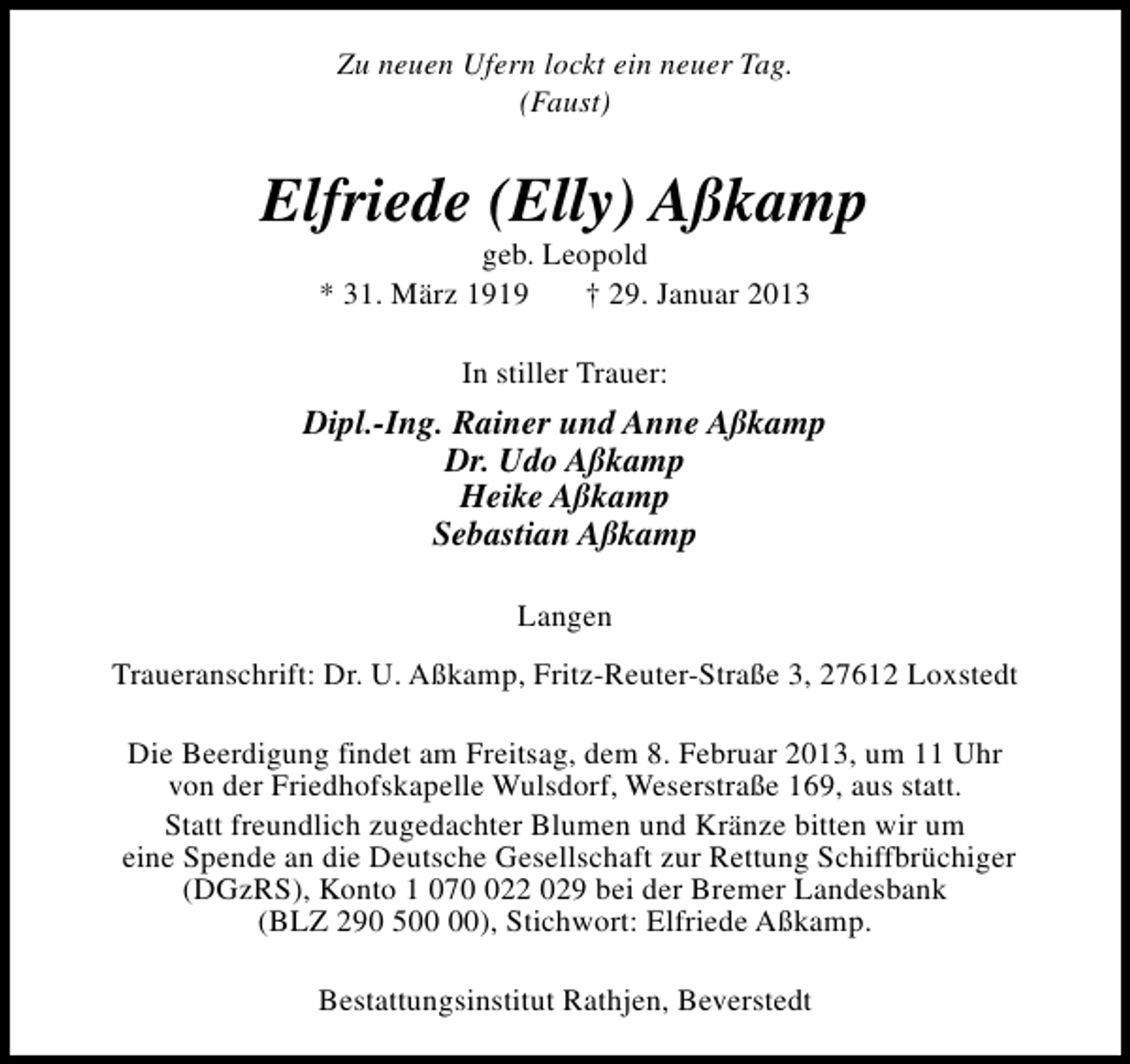 <p>Zu neuen Ufern lockt ein neuer Tag.<br />(Faust)</p><p>Elfriede (Elly) Aßkamp<br />geb. Leopold<br />* 31. März 1919<br />† 29. Januar 2013<br />In stiller Trauer:</p><p>Dipl.-Ing. Rainer und Anne Aßkamp<br />Dr. Udo Aßkamp<br />Heike Aßkamp<br />Sebastian Aßkamp<br />Langen<br />Traueranschrift: Dr. U. Aßkamp, Fritz-Reuter-Straße 3, 27612 Loxstedt<br />Die Beerdigung findet am Freitsag, dem 8. Februar 2013, um 11 Uhr<br />von der Friedhofskapelle Wulsdorf, Weserstraße 169, aus statt.<br />Statt freundlich zugedachter Blumen und Kränze bitten wir um<br />eine Spende an die Deutsche Gesellschaft zur Rettung Schiffbrüchiger<br />(DGzRS), Konto 1 0722 029 bei der Bremer Landesbank<br />(BLZ 290 5), Stichwort: Elfriede Aßkamp.<br />Bestattungsinstitut Rathjen, Beverstedt</p>