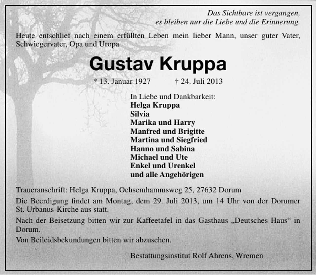 <p>Das Sichtbare ist vergangen,<br />es bleiben nur die Liebe und die Erinnerung.<br />Heute entschlief nach einem erfüllten Leben mein lieber Mann, unser guter Vater,<br />Schwiegervater, Opa und Uropa</p><p>Gustav Kruppa<br />* 13. Januar 1927</p><p>† 24. Juli 2013</p><p>In Liebe und Dankbarkeit:<br />Helga Kruppa<br />Silvia<br />Marika und Harry<br />Manfred und Brigitte<br />Martina und Siegfried<br />Hanno und Sabina<br />Michael und Ute<br />Enkel und Urenkel<br />und alle Angehörigen<br />Traueranschrift: Helga Kruppa, Ochsemhammsweg 25, 27632 Dorum<br />Die Beerdigung ﬁndet am Montag, dem 29. Juli 2013, um 14 Uhr von der Dorumer<br />St. Urbanus-Kirche aus statt.<br />Nach der Beisetzung bitten wir zur Kaffeetafel in das Gasthaus „Deutsches Haus“ in<br />Dorum.<br />Von Beileidsbekundungen bitten wir abzusehen.<br />Bestattungsinstitut Rolf Ahrens, Wremen</p>