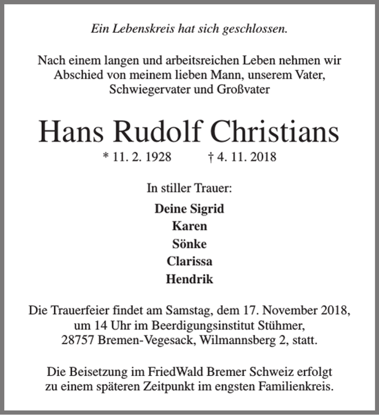 <p>Ein Lebenskreis hat sich geschlossen.<br />Nach einem langen und arbeitsreichen Leben nehmen wir<br />Abschied von meinem lieben Mann, unserem Vater,<br />Schwiegervater und Großvater</p><p>Hans Rudolf Christians<br />* 11. 2. 1928</p><p>† 4. 11. 2018</p><p>In stiller Trauer:<br />Deine Sigrid<br />Karen<br />Sönke<br />Clarissa<br />Hendrik<br />Die Trauerfeier findet am Samstag, dem 17. November 2018,<br />um 14 Uhr im Beerdigungsinstitut Stühmer,<br />28757 Bremen-Vegesack, Wilmannsberg 2, statt.<br />Die Beisetzung im FriedWald Bremer Schweiz erfolgt<br />zu einem späteren Zeitpunkt im engsten Familienkreis.</p>