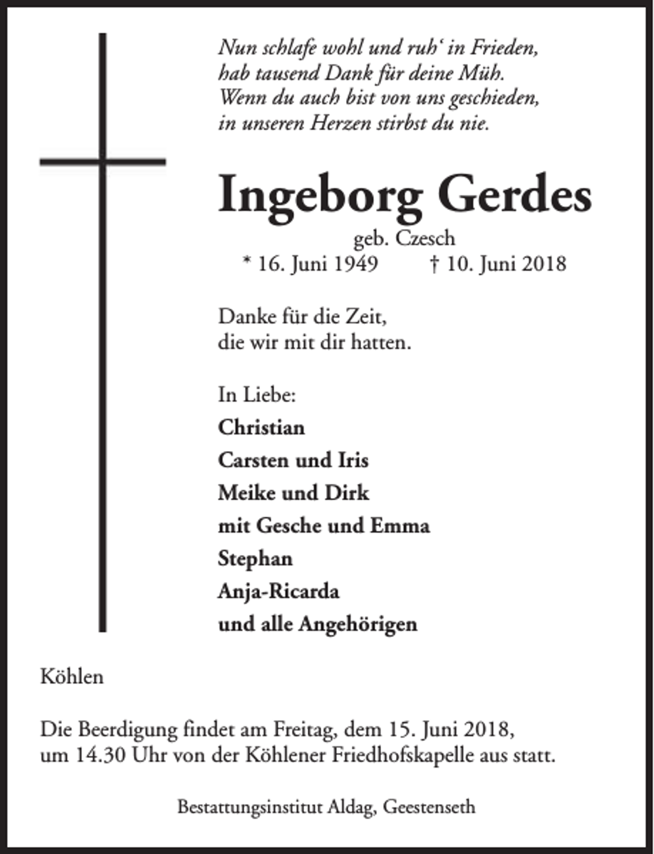 <p>Nun schlafe wohl und ruh‘ in Frieden,<br />hab tausend Dank für deine Müh.<br />Wenn du auch bist von uns geschieden,<br />in unseren Herzen stirbst du nie.</p><p>Ingeborg Gerdes<br />geb. Czesch<br />* 16. Juni 1949<br />† 10. Juni 2018</p><p>Danke für die Zeit,<br />die wir mit dir hatten.<br />In Liebe:<br />Christian<br />Carsten und Iris<br />Meike und Dirk<br />mit Gesche und Emma<br />Stephan<br />Anja-Ricarda<br />und alle Angehörigen<br />Köhlen<br />Die Beerdigung findet am Freitag, dem 15. Juni 2018,<br />um 14.30 Uhr von der Köhlener Friedhofskapelle aus statt.<br />Bestattungsinstitut Aldag, Geestenseth</p>