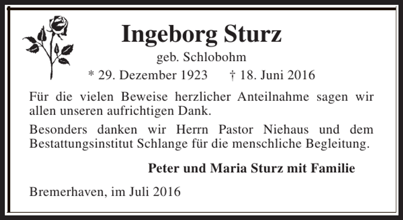 <p>Ingeborg Sturz</p><p>geb. Schlobohm<br />* 29. Dezember 1923<br />† 18. Juni 2016<br />Für die vielen Beweise herzlicher Anteilnahme sagen wir<br />allen unseren aufrichtigen Dank.<br />Besonders danken wir Herrn Pastor Niehaus und dem<br />Bestattungsinstitut Schlange für die menschliche Begleitung.<br />Peter und Maria Sturz mit Familie<br />Bremerhaven, im Juli 2016</p>