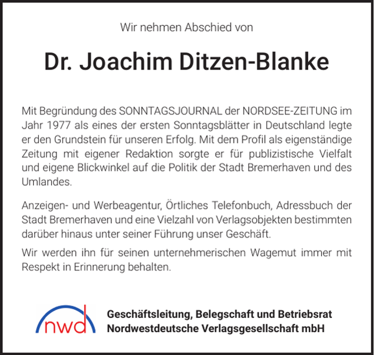 <p>Wir nehmen Abschied von</p><p>Dr. Joachim Ditzen-Blanke<br />Mit Begründung des SONNTAGSJOURNAL der NORDSEE-ZEITUNG im<br />Jahr 1977 als eines der ersten Sonntagsblätter in Deutschland legte<br />er den Grundstein für unseren Erfolg. Mit dem Profil als eigenständige<br />Zeitung mit eigener Redaktion sorgte er für publizistische Vielfalt<br />und eigene Blickwinkel auf die Politik der Stadt Bremerhaven und des<br />Umlandes.<br />Anzeigen- und Werbeagentur, Örtliches Telefonbuch, Adressbuch der<br />Stadt Bremerhaven und eine Vielzahl von Verlagsobjekten bestimmten<br />darüber hinaus unter seiner Führung unser Geschäft.<br />Wir werden ihn für seinen unternehmerischen Wagemut immer mit<br />Respekt in Erinnerung behalten.</p><p>Geschäftsleitung, Belegschaft und Betriebsrat<br />Nordwestdeutsche Verlagsgesellschaft mbH</p>