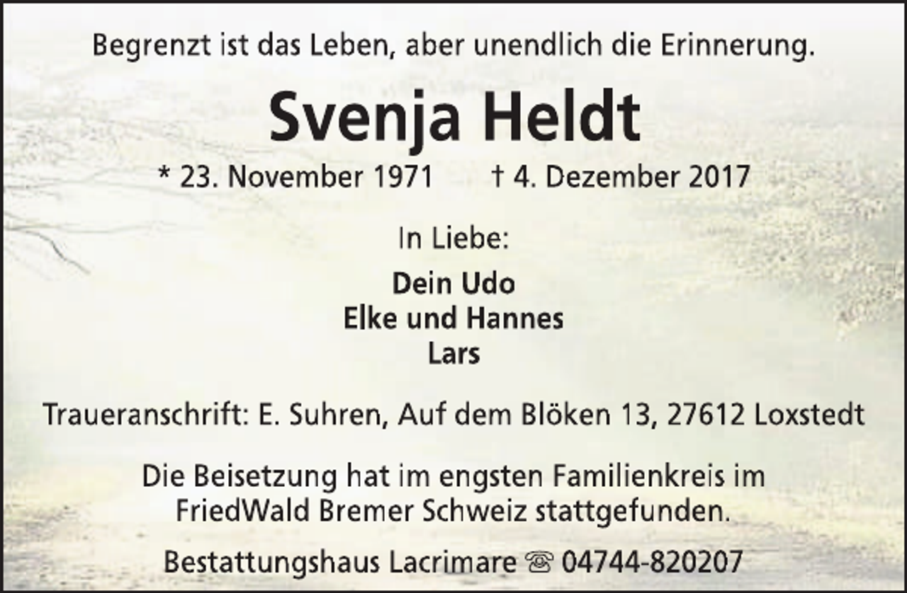 <p>Begrenzt ist das Leben, aber unendlich die Erinnerung.</p><p>Svenja Heldt</p><p>* 23. November 1971</p><p>† 4. Dezember 2017</p><p>In Liebe:<br />Dein Udo<br />Elke und Hannes<br />Lars<br />Traueranschrift: E. Suhren, Auf dem Blöken 13, 27612 Loxstedt<br />Die Beisetzung hat im engsten Familienkreis im<br />FriedWald Bremer Schweiz stattgefunden.<br />Bestattungshaus Lacrimare s 04744-820207</p>