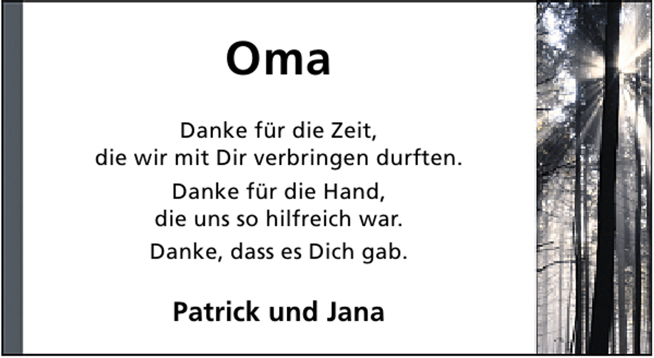 <p>Oma<br />Danke für die Zeit,<br />die wir mit Dir verbringen durften.<br />Danke für die Hand,<br />die uns so hilfreich war.<br />Danke, dass es Dich gab.</p><p>Patrick und Jana</p>