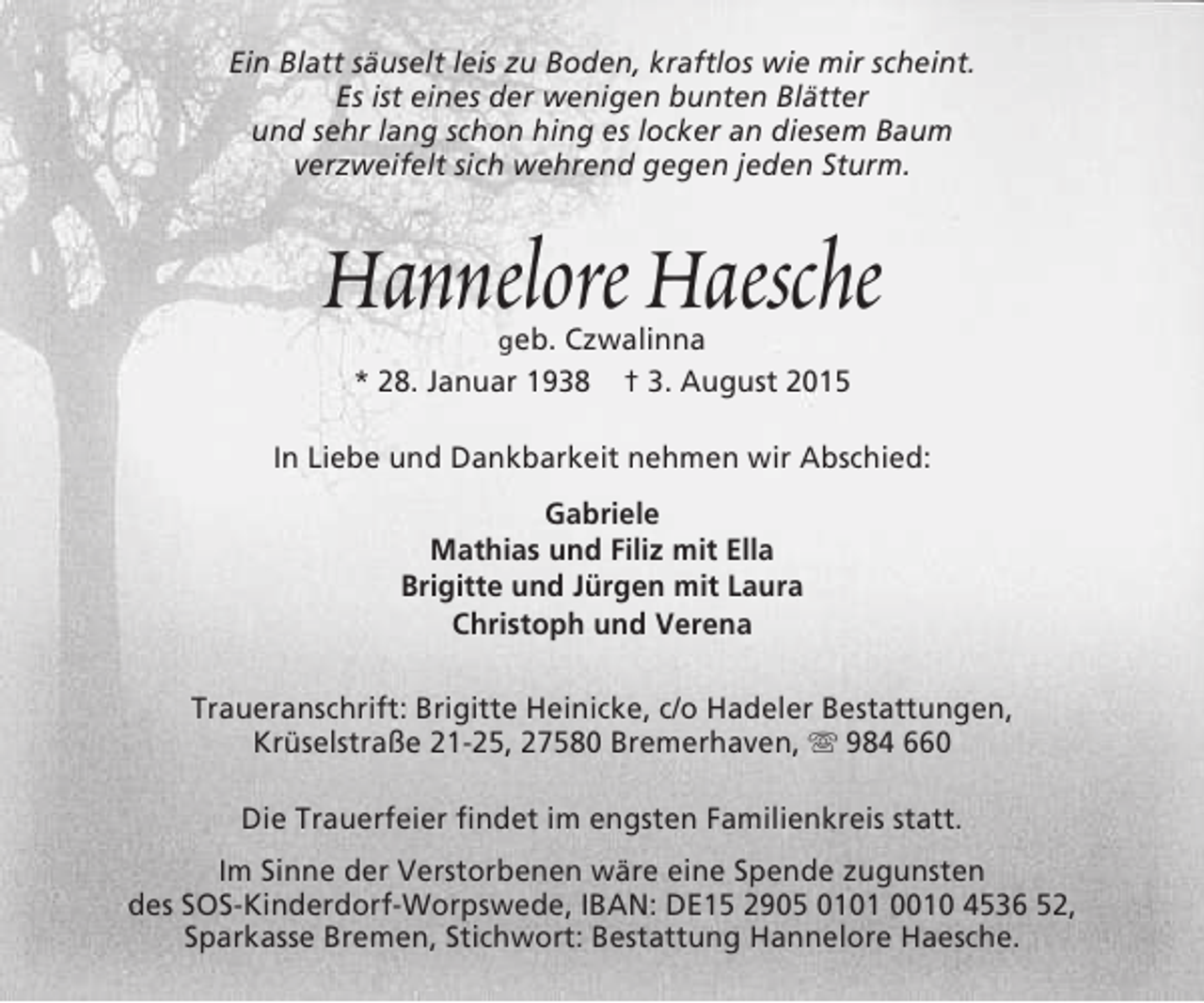 <p>Ein Blatt säuselt leis zu Boden, kraftlos wie mir scheint.<br />Es ist eines der wenigen bunten Blätter<br />und sehr lang schon hing es locker an diesem Baum<br />verzweifelt sich wehrend gegen jeden Sturm.</p><p>Hannelore Haesche<br />geb. Czwalinna<br />* 28. Januar 1938 † 3. August 2015</p><p>In Liebe und Dankbarkeit nehmen wir Abschied:<br />Gabriele<br />Mathias und Filiz mit Ella<br />Brigitte und Jürgen mit Laura<br />Christoph und Verena<br />Traueranschrift: Brigitte Heinicke, c/o Hadeler Bestattungen,<br />Krüselstraße 21-25, 27580 Bremerhaven,  984 660<br />Die Trauerfeier findet im engsten Familienkreis statt.<br />Im Sinne der Verstorbenen wäre eine Spende zugunsten<br />des SOS-Kinderdorf-Worpswede, IBAN: DE15 2905 0101 0010 4536 52,<br />Sparkasse Bremen, Stichwort: Bestattung Hannelore Haesche.</p>