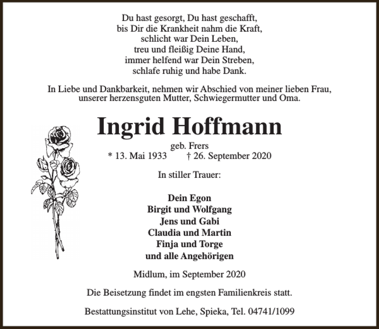 <p>Du hast gesorgt, Du hast geschafft,<br />bis Dir die Krankheit nahm die Kraft,<br />schlicht war Dein Leben,<br />treu und fleißig Deine Hand,<br />immer helfend war Dein Streben,<br />schlafe ruhig und habe Dank.<br />In Liebe und Dankbarkeit, nehmen wir Abschied von meiner lieben Frau,<br />unserer herzensguten Mutter, Schwiegermutter und Oma.</p><p>Ingrid Hoffmann<br />* 13. Mai 1933</p><p>geb. Frers<br />† 26. September 2020</p><p>In stiller Trauer:<br />Dein Egon<br />Birgit und Wolfgang<br />Jens und Gabi<br />Claudia und Martin<br />Finja und Torge<br />und alle Angehörigen<br />Midlum, im September 2020<br />Die Beisetzung findet im engsten Familienkreis statt.<br />Bestattungsinstitut von Lehe, Spieka, Tel. 04741/1099</p>