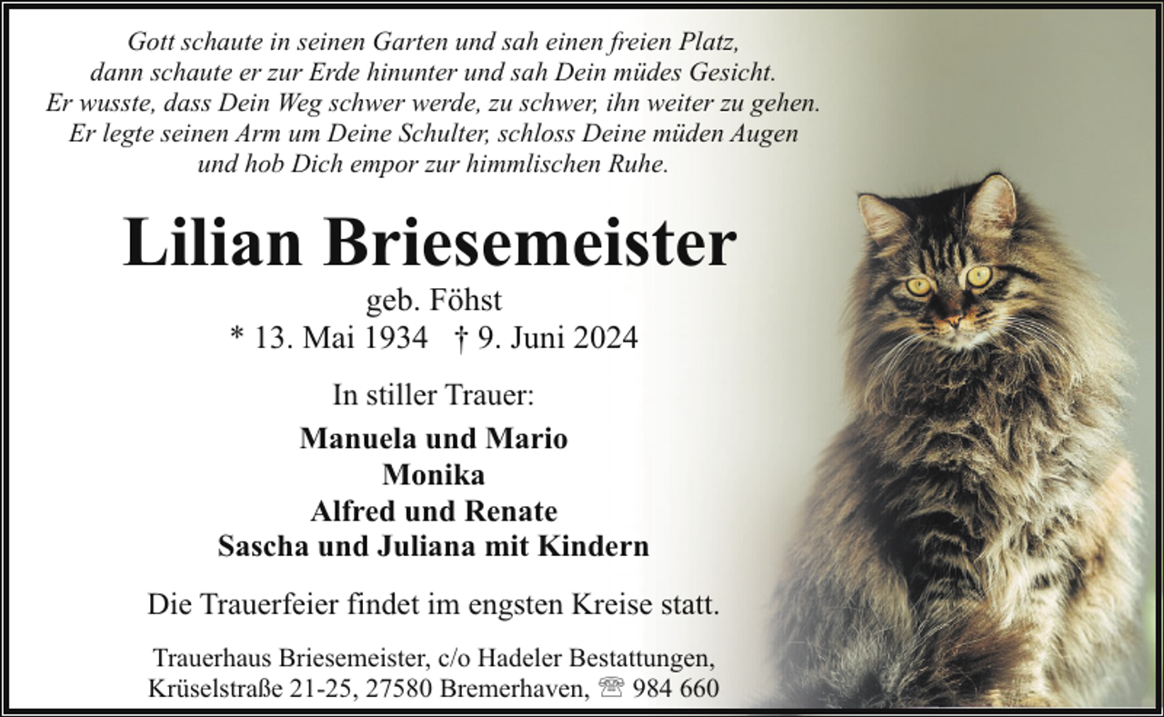 <p>Gott schaute in seinen Garten und sah einen freien Platz,<br />dann schaute er zur Erde hinunter und sah Dein müdes Gesicht.<br />Er wusste, dass Dein Weg schwer werde, zu schwer, ihn weiter zu gehen.<br />Er legte seinen Arm um Deine Schulter, schloss Deine müden Augen<br />und hob Dich empor zur himmlischen Ruhe.</p><p>Lilian Briesemeister<br />geb. Föhst<br />* 13. Mai 1934 † 9. Juni 2024</p><p>In stiller Trauer:<br />Manuela und Mario<br />Monika<br />Alfred und Renate<br />Sascha und Juliana mit Kindern<br />Die Trauerfeier findet im engsten Kreise statt.<br />Trauerhaus Briesemeister, c/o Hadeler Bestattungen,<br />Krüselstraße 21-25, 27580 Bremerhaven, ' 984 660</p>