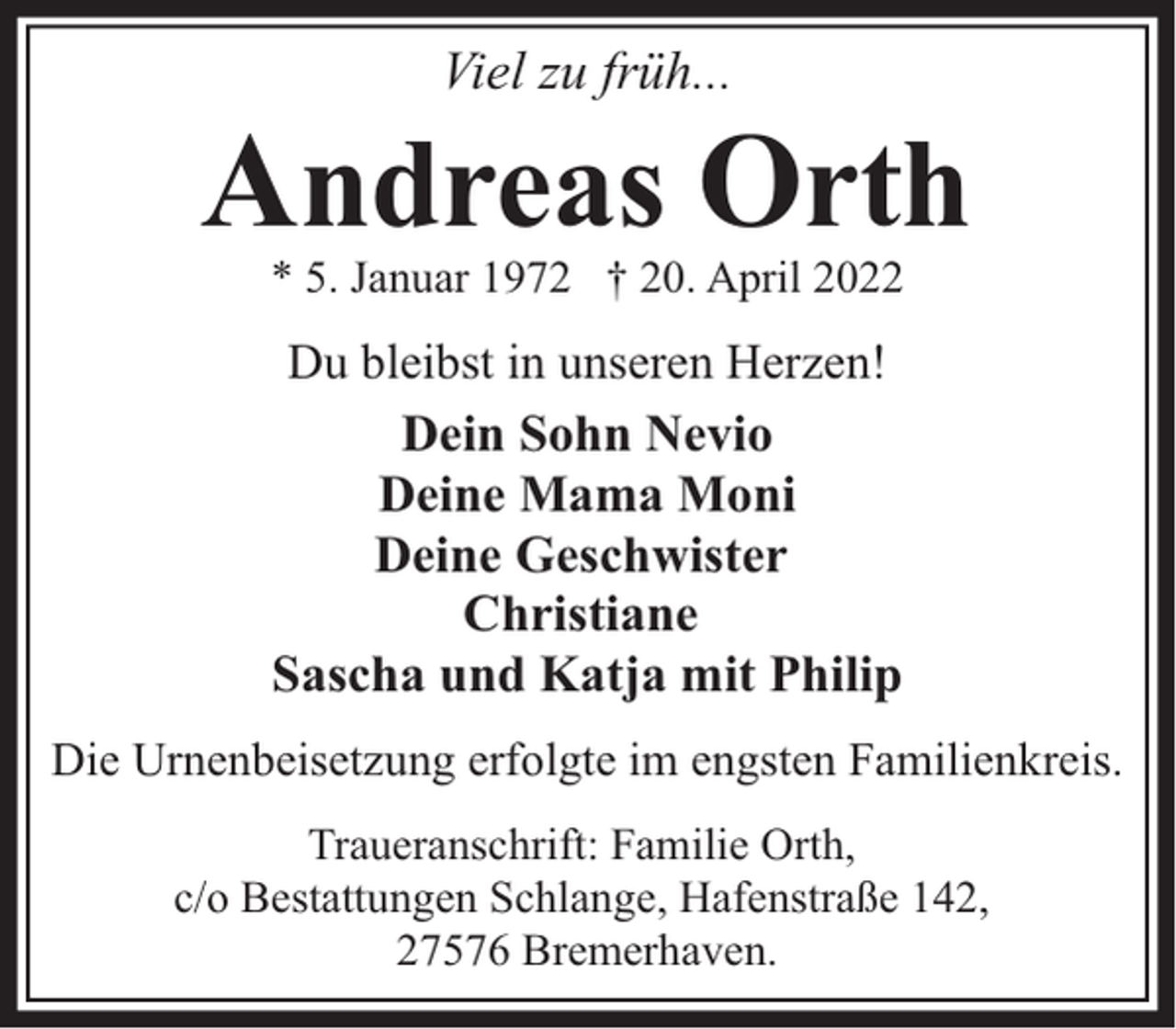 <p>Viel zu früh...</p><p>Andreas Orth<br />* 5. Januar 1972 † 20. April 2022</p><p>Du bleibst in unseren Herzen!<br />Dein Sohn Nevio<br />Deine Mama Moni<br />Deine Geschwister<br />Christiane<br />Sascha und Katja mit Philip<br />Die Urnenbeisetzung erfolgte im engsten Familienkreis.<br />Traueranschrift: Familie Orth,<br />c/o Bestattungen Schlange, Hafenstraße 142,<br />27576 Bremerhaven.</p>