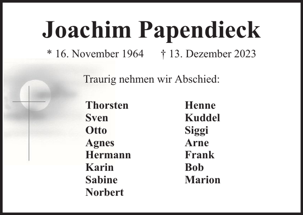 <p>Joachim Papendieck<br />* 16. November 1964</p><p>† 13. Dezember 2023</p><p>Traurig nehmen wir Abschied:<br />Thorsten<br />Sven<br />Otto<br />Agnes<br />Hermann<br />Karin<br />Sabine<br />Norbert</p><p>Henne<br />Kuddel<br />Siggi<br />Arne<br />Frank<br />Bob<br />Marion</p>