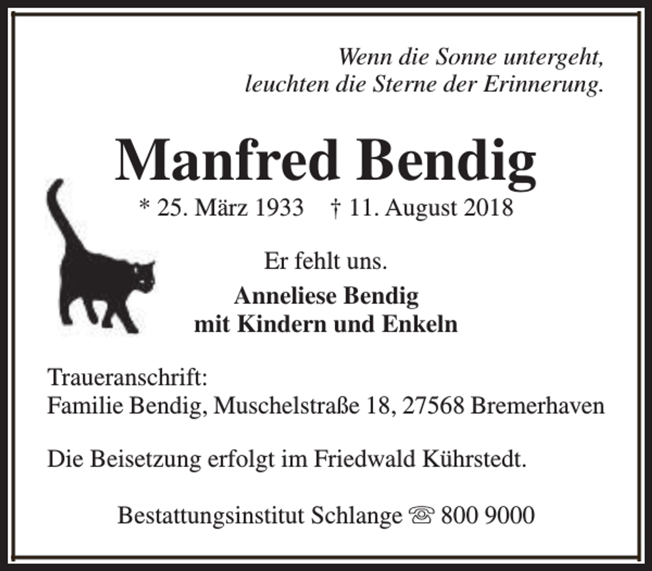 <p>Wenn die Sonne untergeht,<br />leuchten die Sterne der Erinnerung.</p><p>Manfred Bendig<br />* 25. März 1933</p><p>† 11. August 2018</p><p>Er fehlt uns.<br />Anneliese Bendig<br />mit Kindern und Enkeln<br />Traueranschrift:<br />Familie Bendig, Muschelstraße 18, 27568 Bremerhaven<br />Die Beisetzung erfolgt im Friedwald Kührstedt.<br />Bestattungsinstitut Schlange s 800 9000</p>
