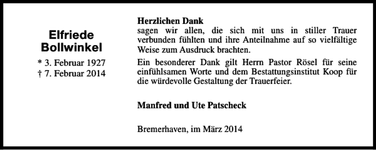 <p>Elfriede<br />Bollwinkel<br />* 3. Februar 1927<br />† 7. Februar 2014</p><p>Herzlichen Dank<br />sagen wir allen, die sich mit uns in stiller Trauer<br />verbunden fühlten und ihre Anteilnahme auf so vielfältige<br />Weise zum Ausdruck brachten.<br />Ein besonderer Dank gilt Herrn Pastor Rösel für seine<br />einfühlsamen Worte und dem Bestattungsinstitut Koop für<br />die würdevolle Gestaltung der Trauerfeier.<br />Manfred und Ute Patscheck<br />Bremerhaven, im März 2014</p>