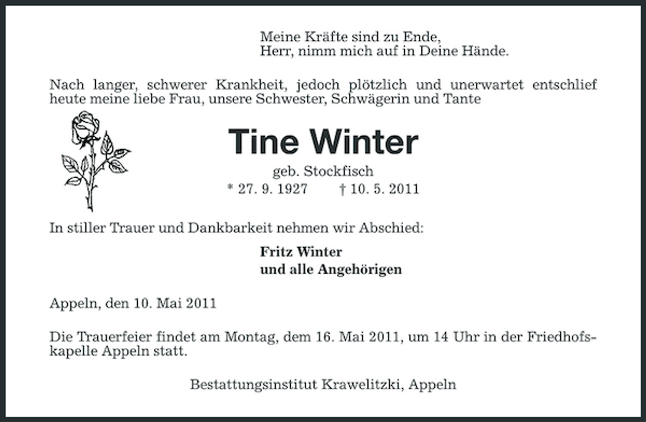 <p>Meine Kräfte sind zu Ende, Herr, nimm mich auf in Deine Hände. Nach langer, schwerer Krankheit, jedoch plötzlich und unerwartet entschlief heute meine liebe Frau, unsere Schwester, Schwägerin und Tante</p><p>Tine Winter<br />geb. Stockfisch * 27. 9. 1927 † 10. 5. 2011 In stiller Trauer und Dankbarkeit nehmen wir Abschied: Fritz Winter und alle Angehörigen Appeln, den 10. Mai 2011 Die Trauerfeier findet am Montag, dem 16. Mai 2011, um 14 Uhr in der Friedhofskapelle Appeln statt. Bestattungsinstitut Krawelitzki, Appeln</p>