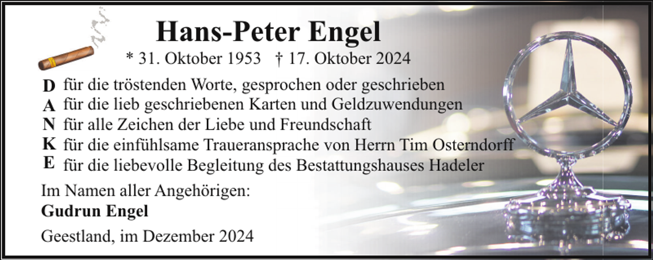 <p>Hans-Peter Engel</p><p>* 31. Oktober 1953 † 17. Oktober 2024<br />D für die tröstenden Worte, gesprochen oder geschrieben<br />A für die lieb geschriebenen Karten und Geldzuwendungen<br />N für alle Zeichen der Liebe und Freundschaft<br />K für die einfühlsame Traueransprache von Herrn Tim Osterndorff<br />E für die liebevolle Begleitung des Bestattungshauses Hadeler<br />Im Namen aller Angehörigen:<br />Gudrun Engel<br />Geestland, im Dezember 2024</p>